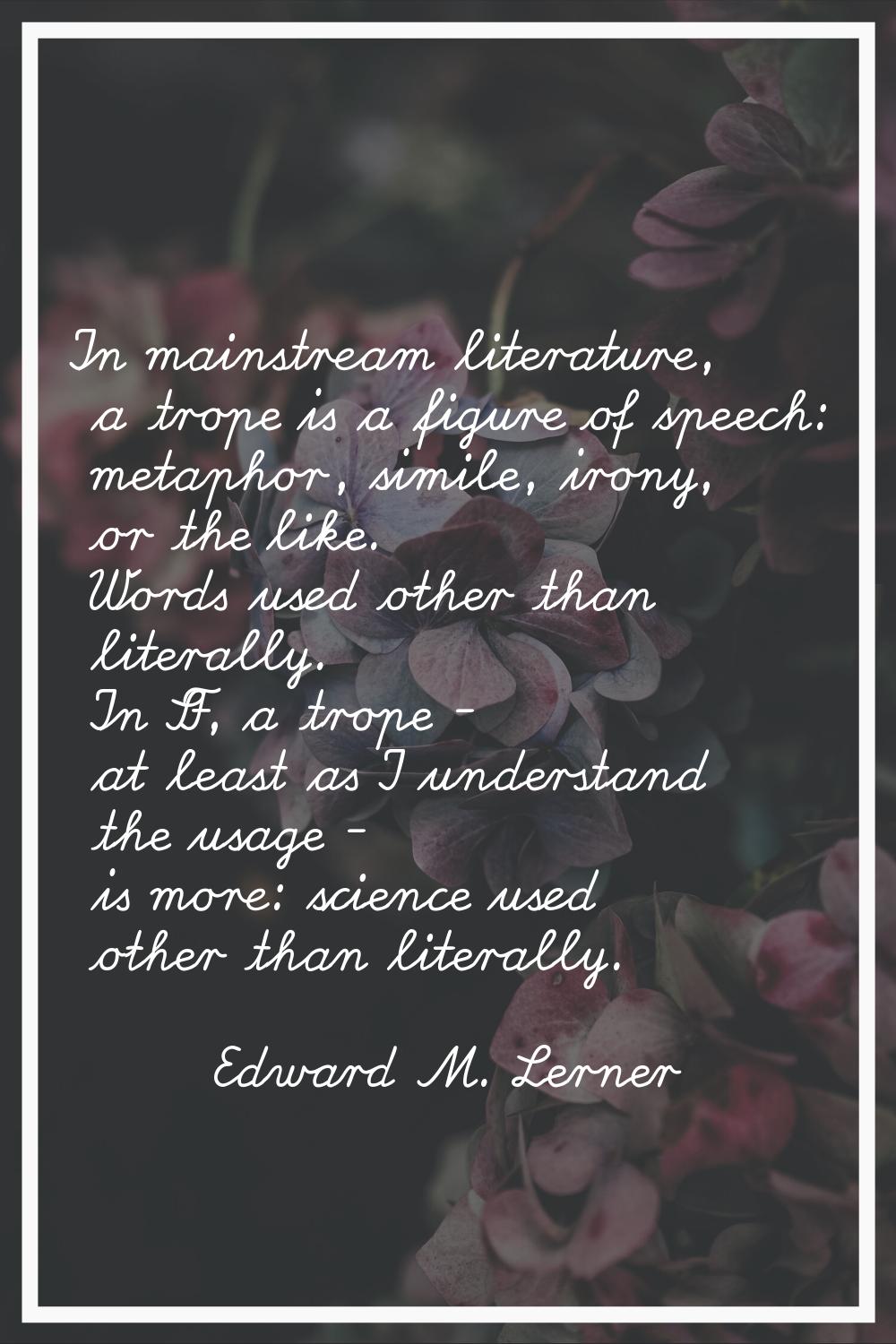 In mainstream literature, a trope is a figure of speech: metaphor, simile, irony, or the like. Word