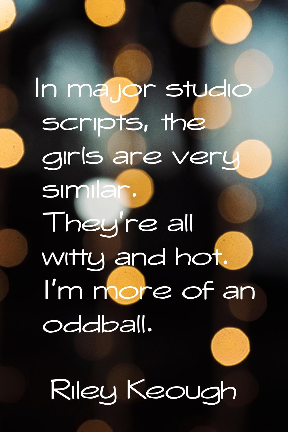 In major studio scripts, the girls are very similar. They're all witty and hot. I'm more of an oddb