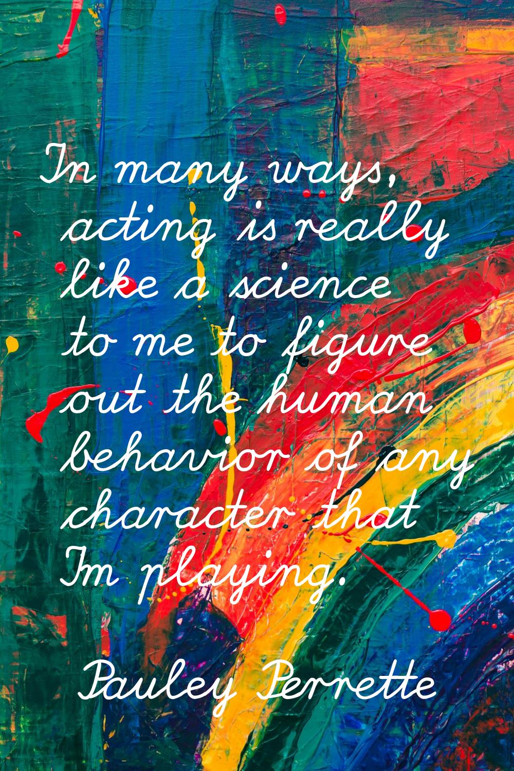 In many ways, acting is really like a science to me to figure out the human behavior of any charact