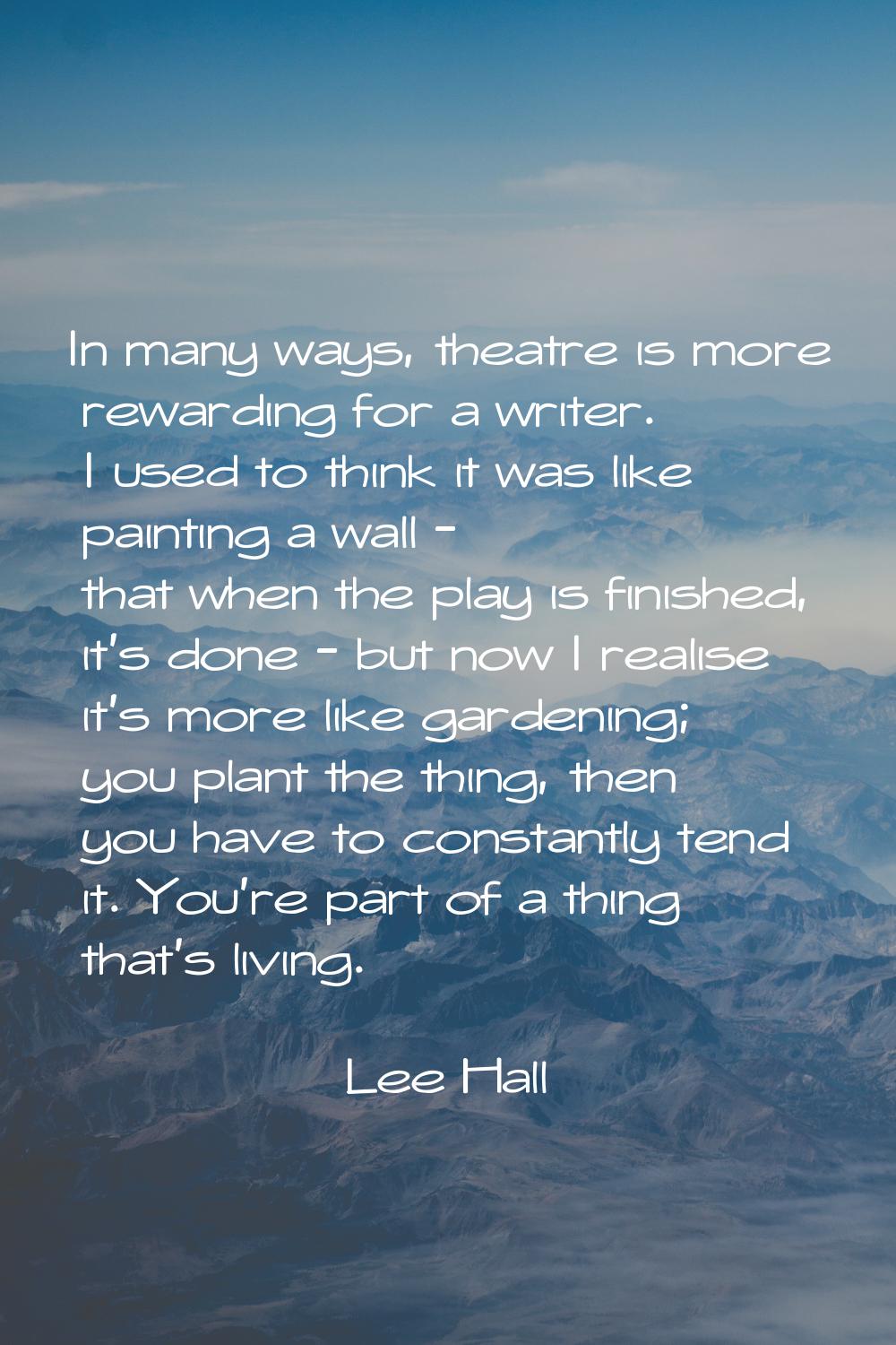 In many ways, theatre is more rewarding for a writer. I used to think it was like painting a wall -