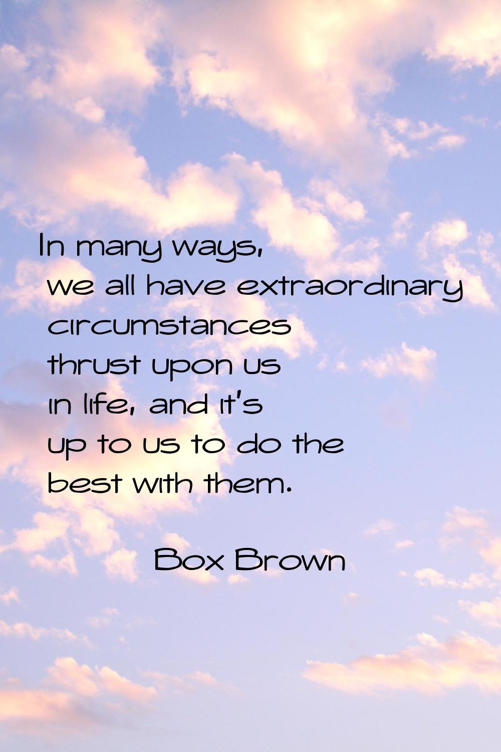 In many ways, we all have extraordinary circumstances thrust upon us in life, and it's up to us to 