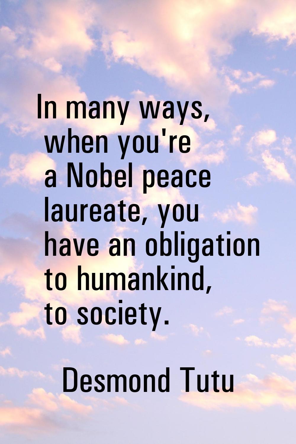 In many ways, when you're a Nobel peace laureate, you have an obligation to humankind, to society.