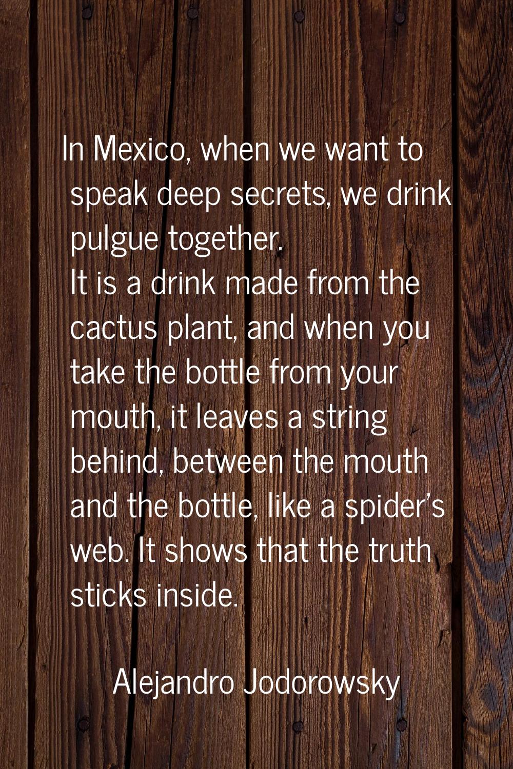 In Mexico, when we want to speak deep secrets, we drink pulgue together. It is a drink made from th