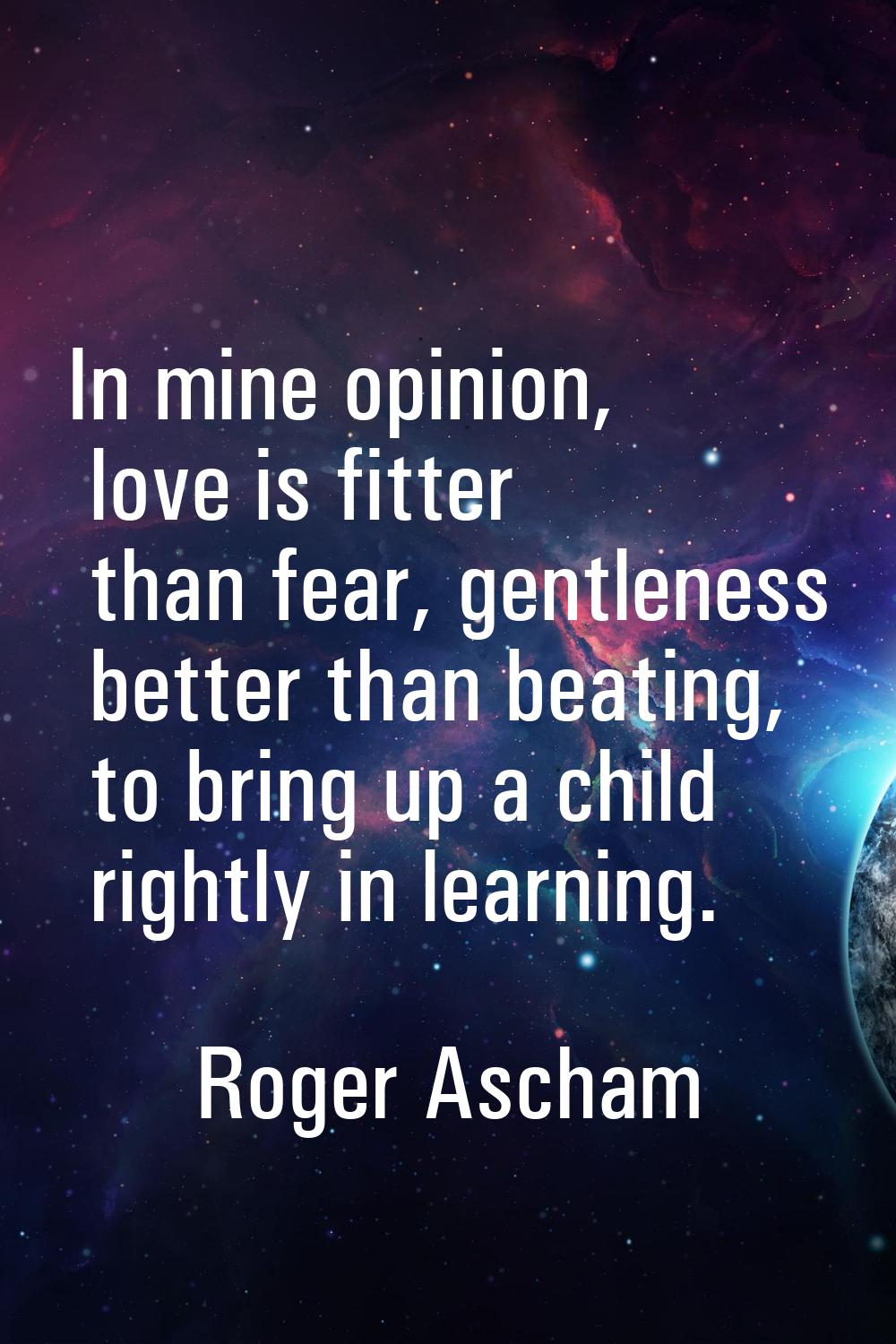 In mine opinion, love is fitter than fear, gentleness better than beating, to bring up a child righ