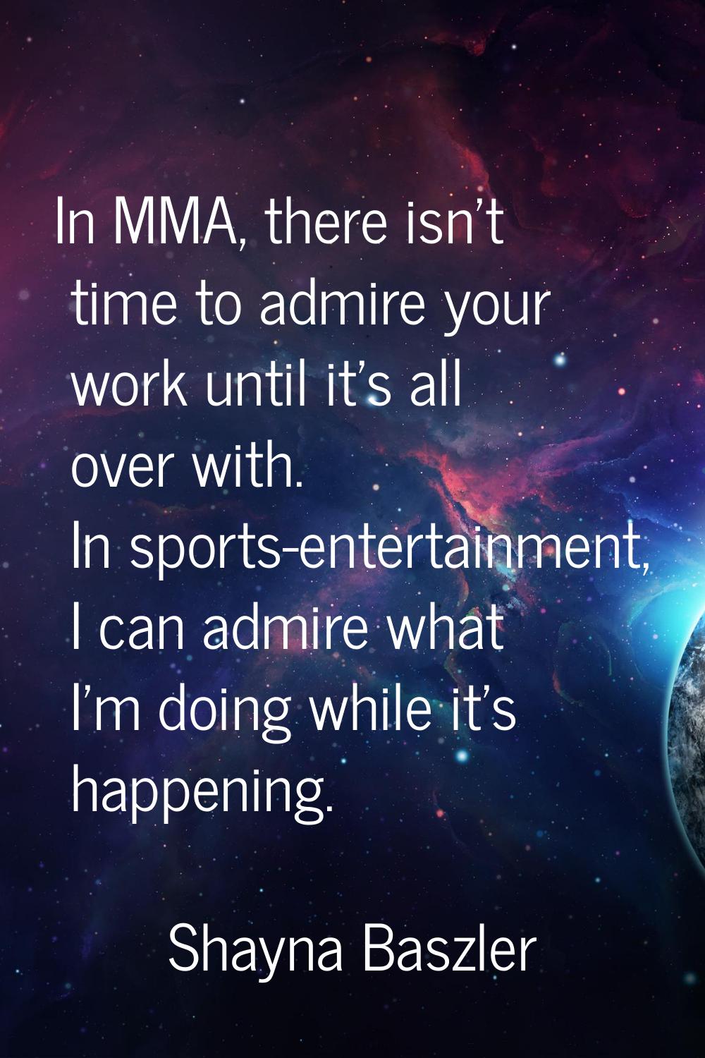 In MMA, there isn't time to admire your work until it's all over with. In sports-entertainment, I c