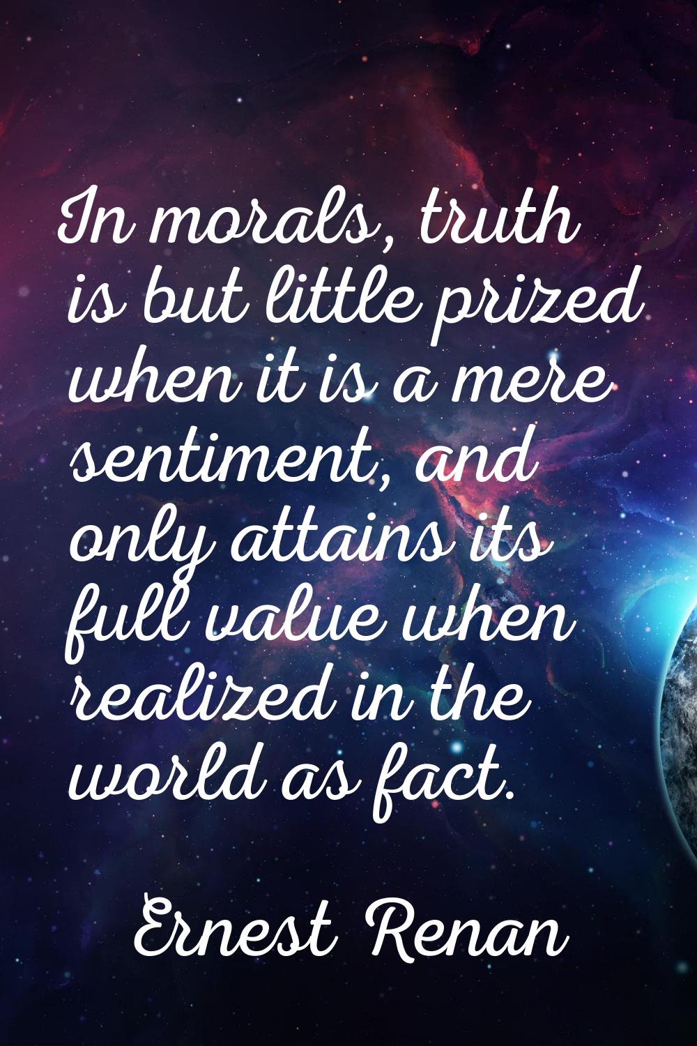 In morals, truth is but little prized when it is a mere sentiment, and only attains its full value 