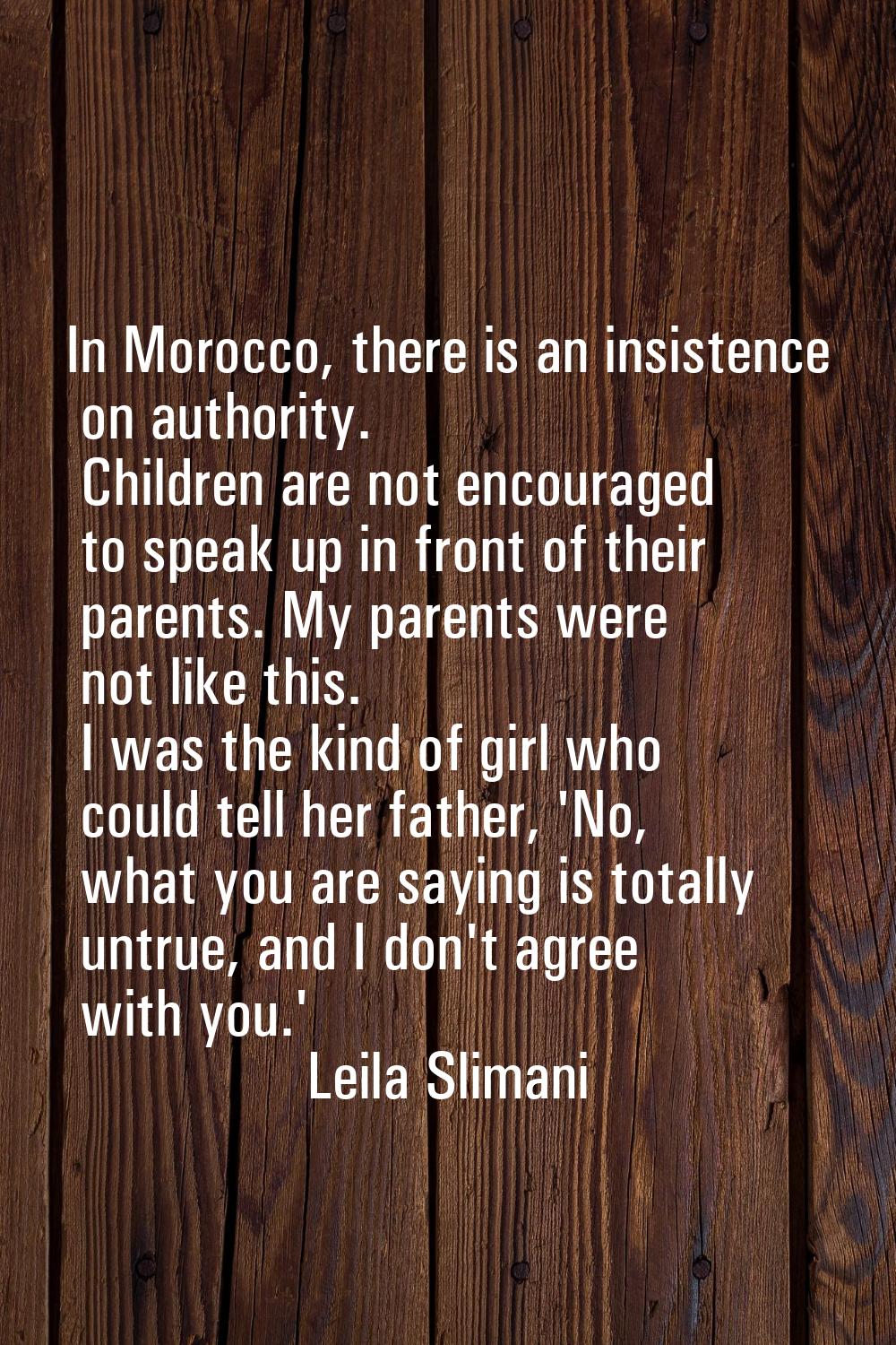 In Morocco, there is an insistence on authority. Children are not encouraged to speak up in front o