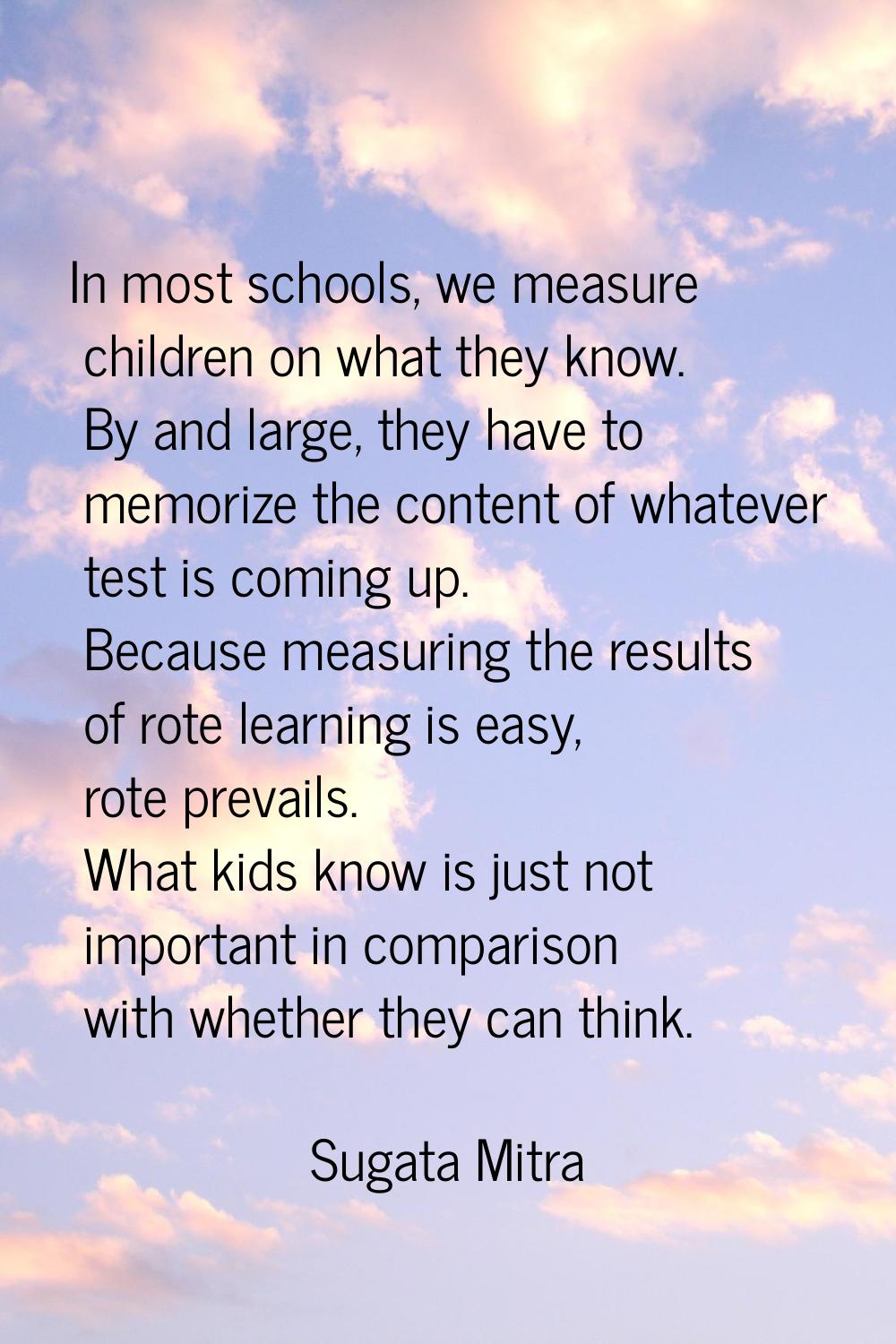 In most schools, we measure children on what they know. By and large, they have to memorize the con