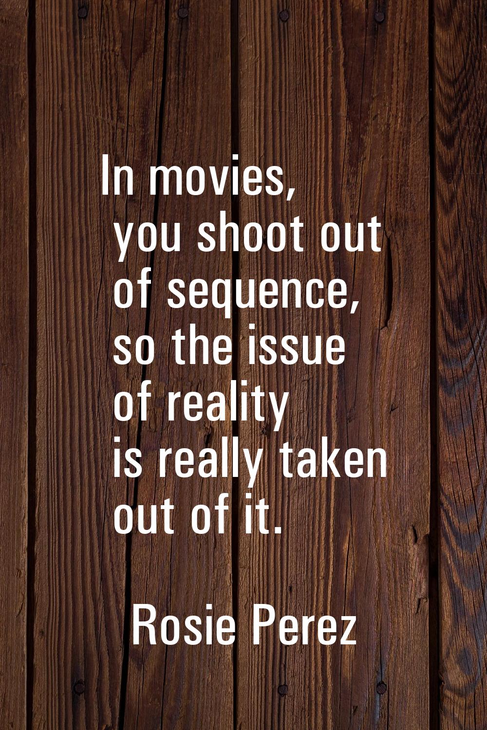 In movies, you shoot out of sequence, so the issue of reality is really taken out of it.