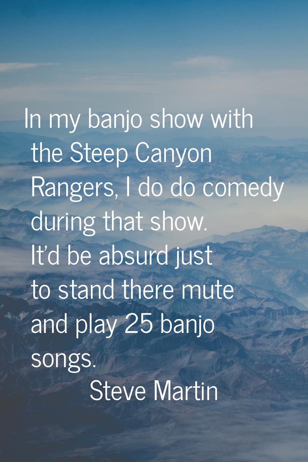 In my banjo show with the Steep Canyon Rangers, I do do comedy during that show. It'd be absurd jus