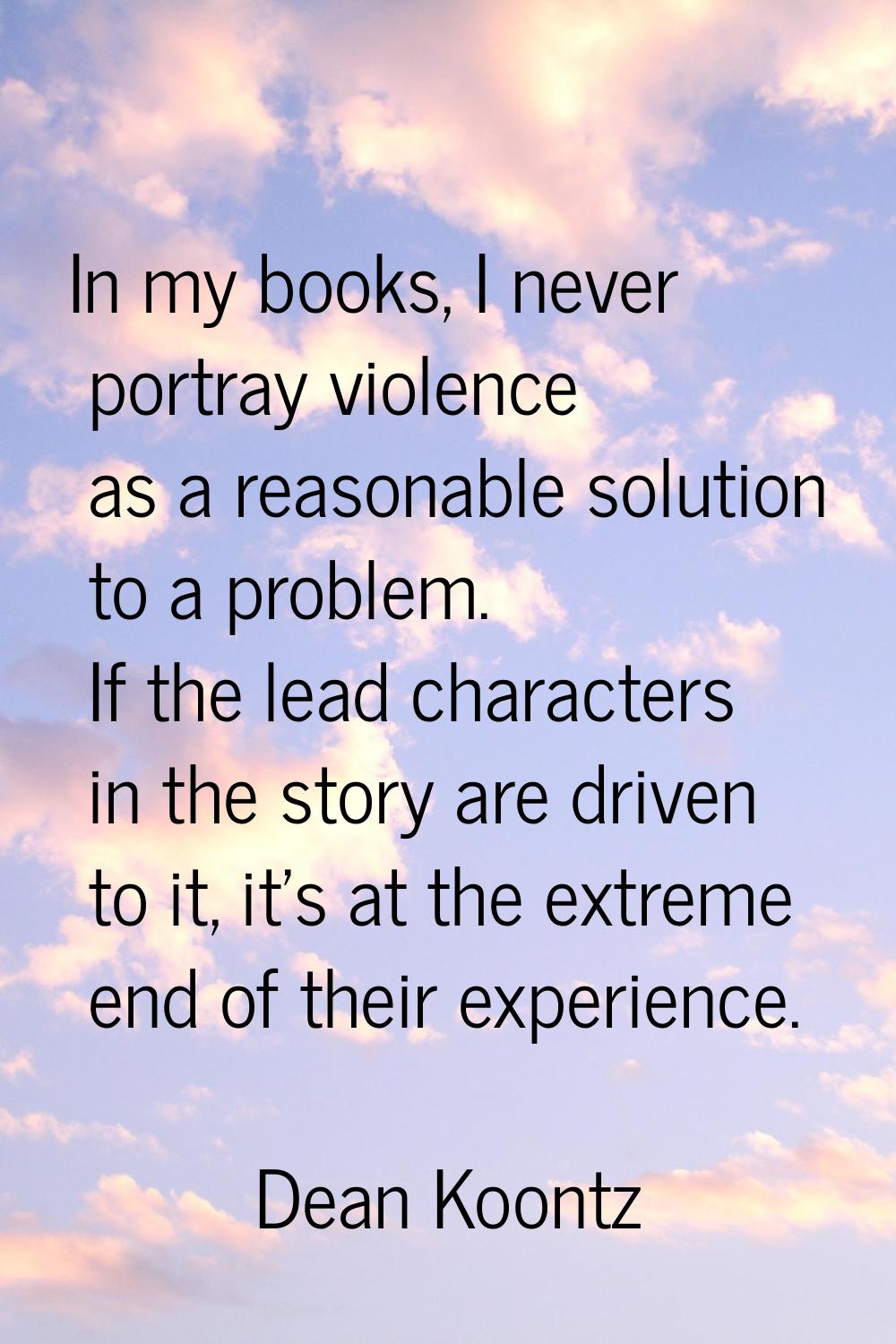 In my books, I never portray violence as a reasonable solution to a problem. If the lead characters