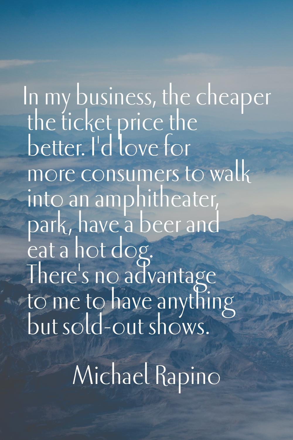 In my business, the cheaper the ticket price the better. I'd love for more consumers to walk into a