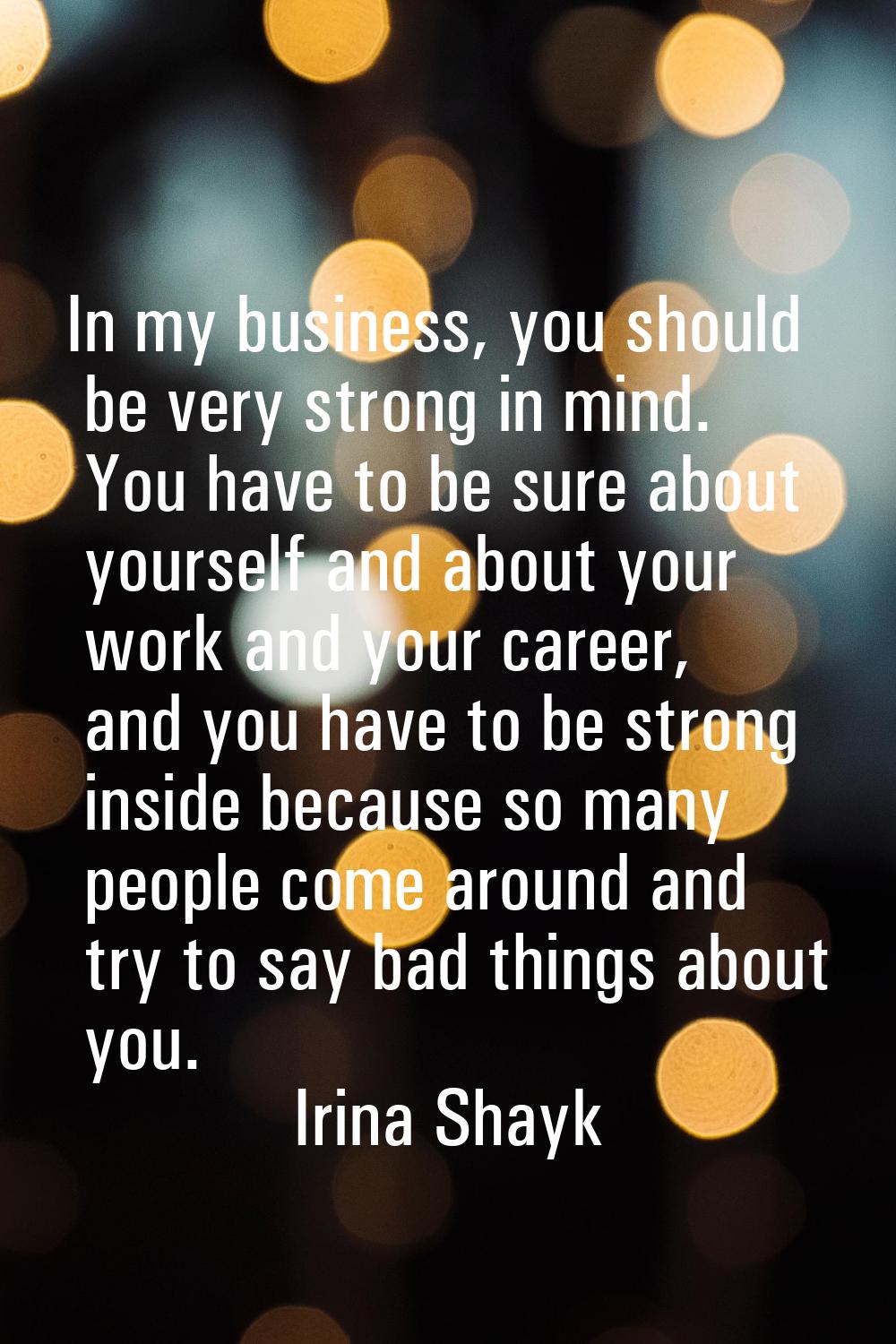 In my business, you should be very strong in mind. You have to be sure about yourself and about you