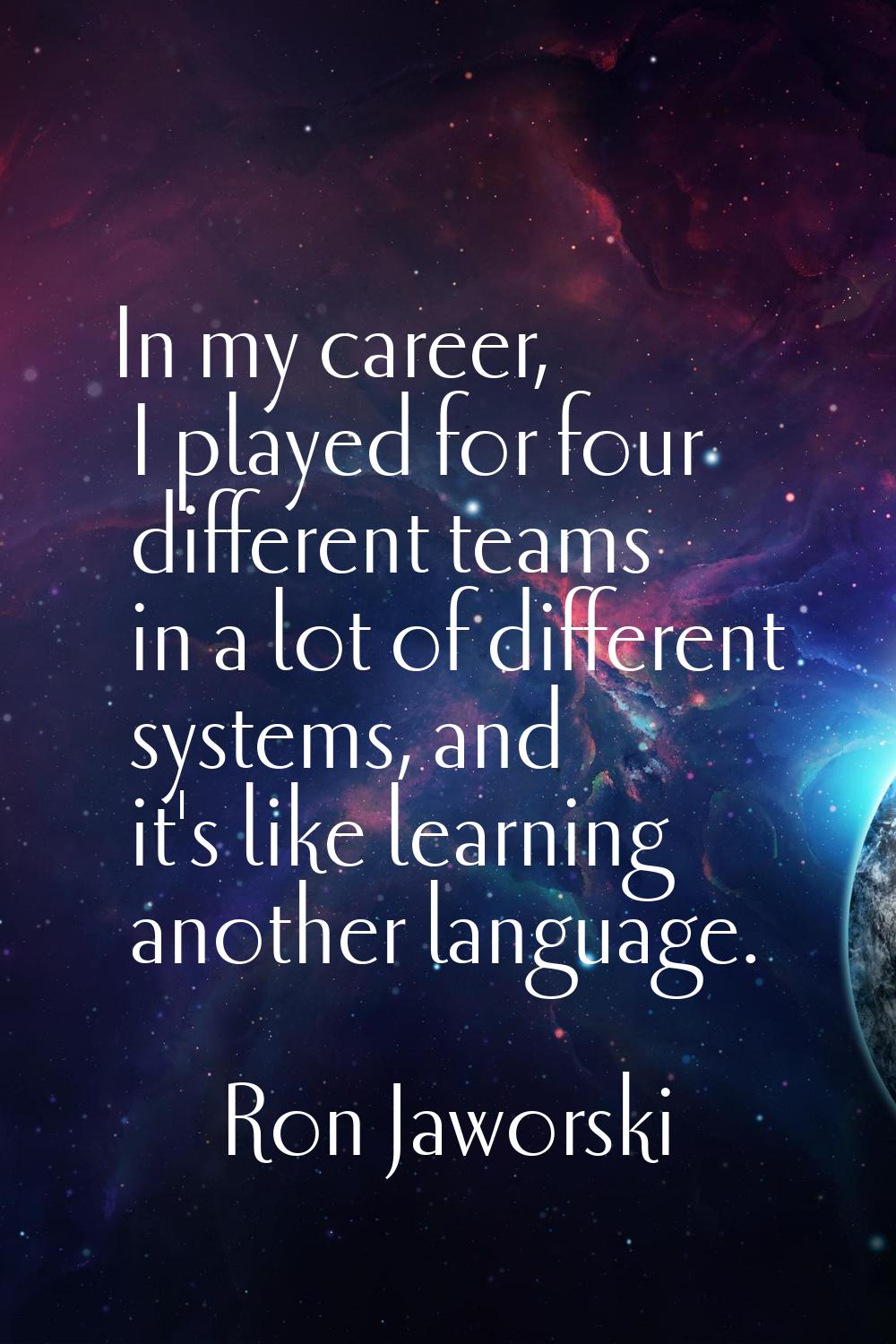 In my career, I played for four different teams in a lot of different systems, and it's like learni