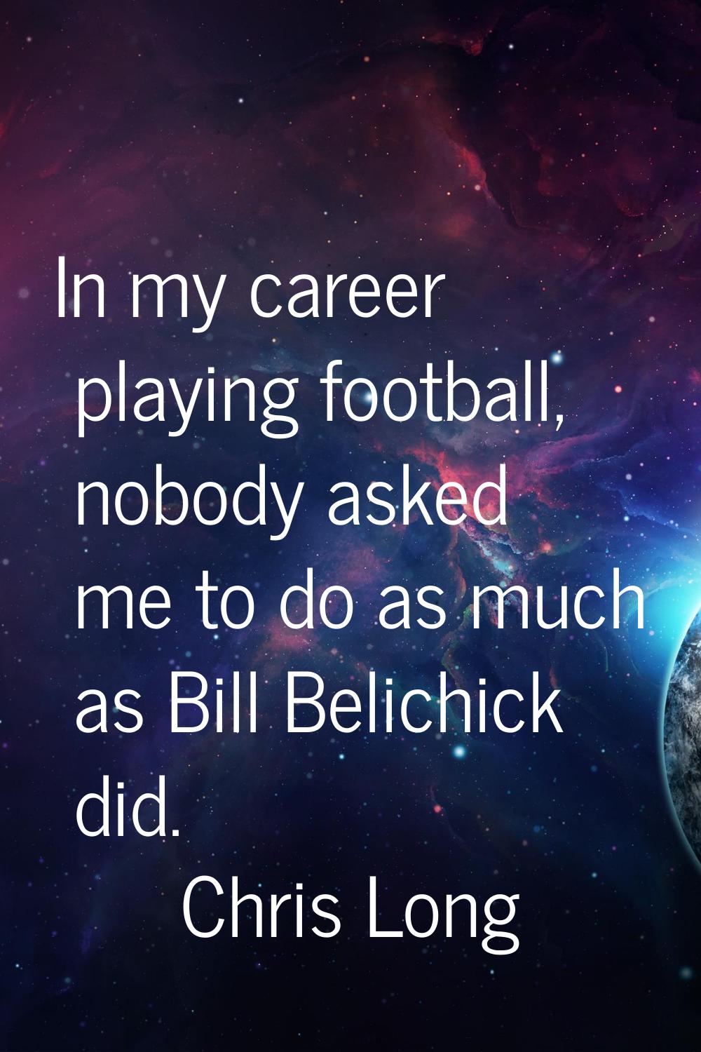 In my career playing football, nobody asked me to do as much as Bill Belichick did.