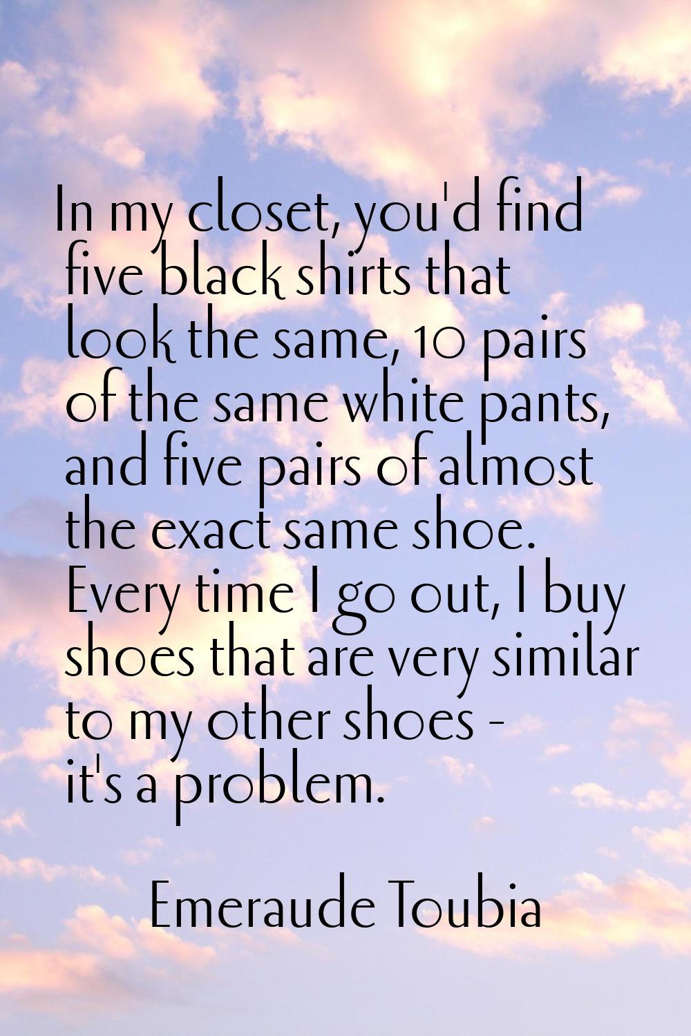 In my closet, you'd find five black shirts that look the same, 10 pairs of the same white pants, an