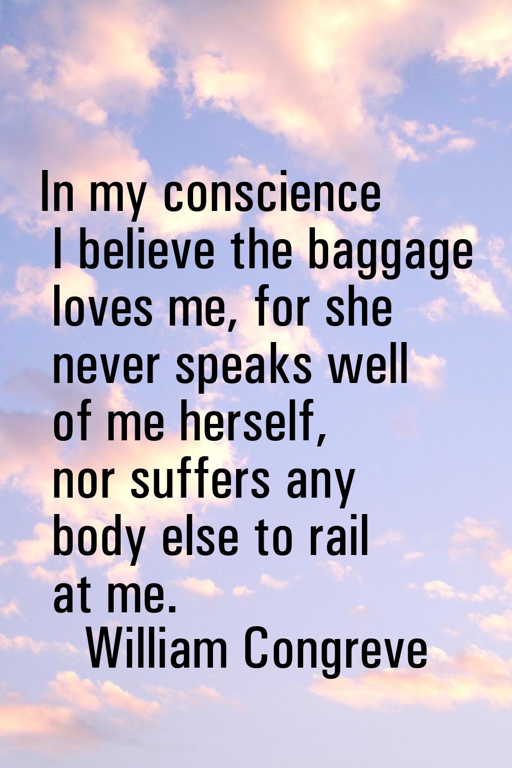 In my conscience I believe the baggage loves me, for she never speaks well of me herself, nor suffe