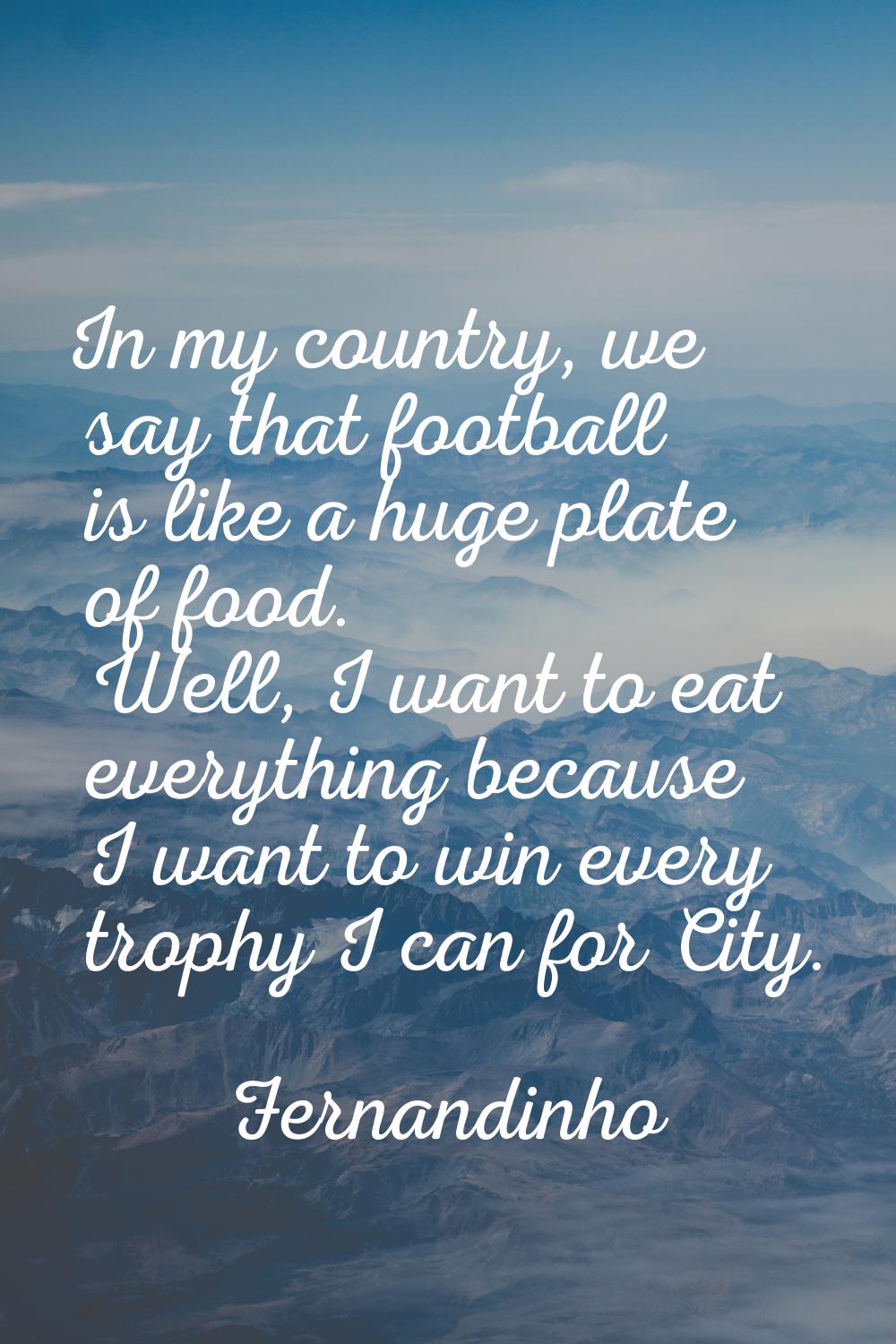 In my country, we say that football is like a huge plate of food. Well, I want to eat everything be
