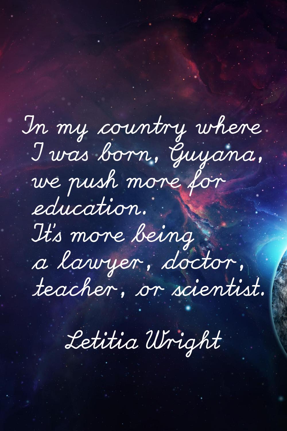 In my country where I was born, Guyana, we push more for education. It's more being a lawyer, docto