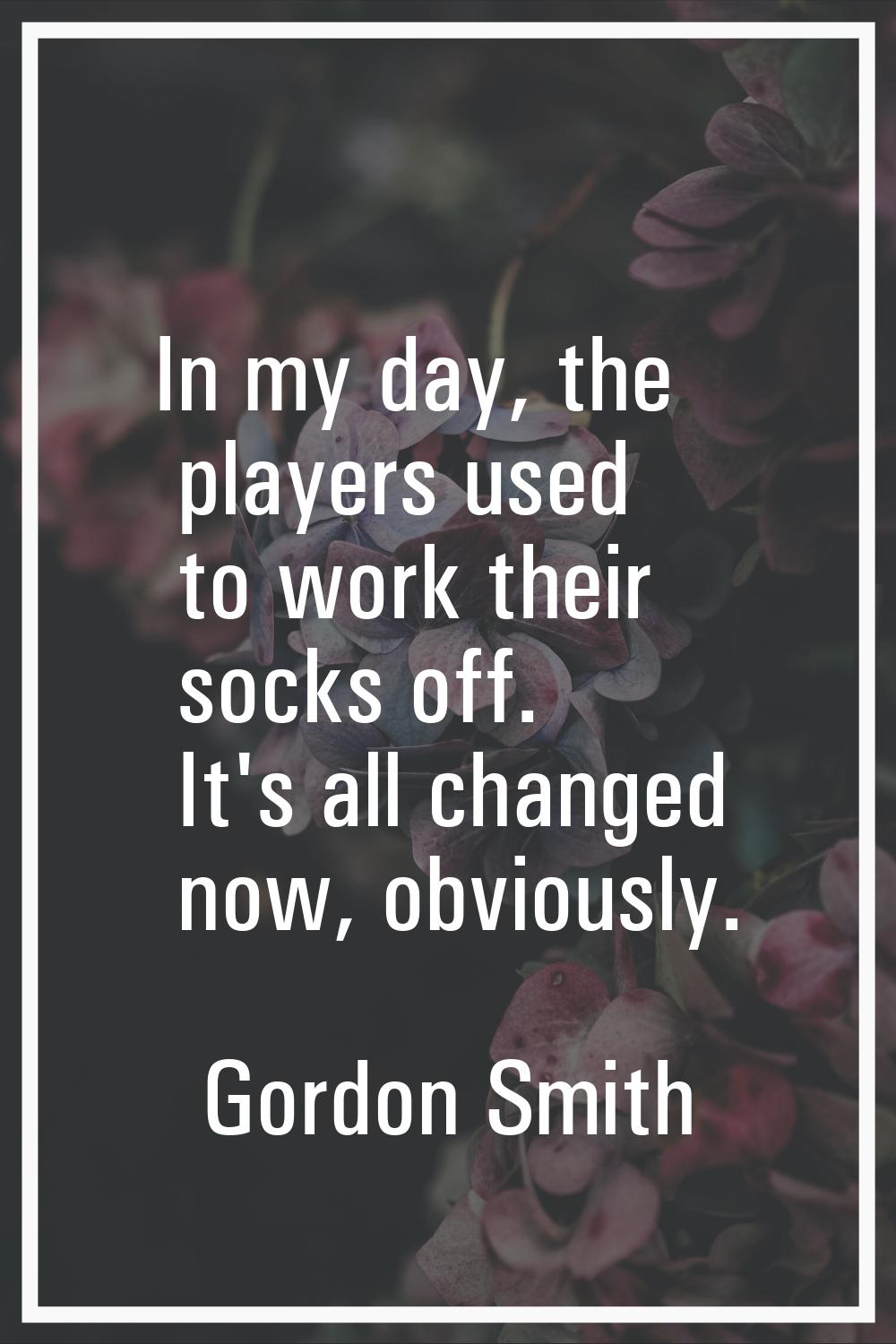 In my day, the players used to work their socks off. It's all changed now, obviously.
