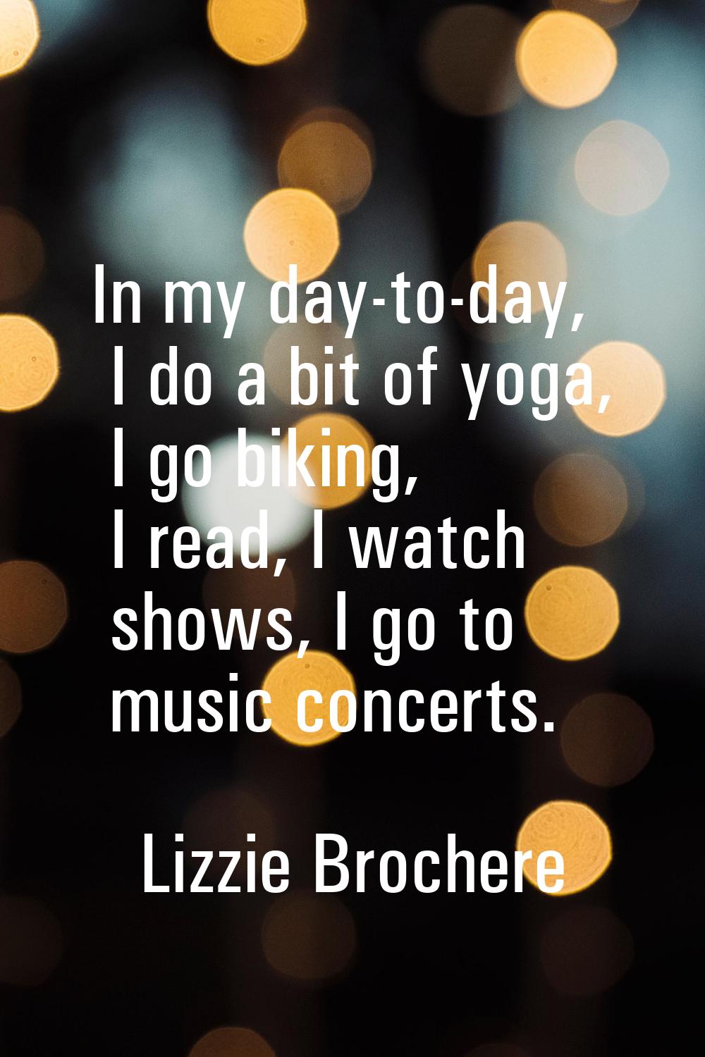 In my day-to-day, I do a bit of yoga, I go biking, I read, I watch shows, I go to music concerts.