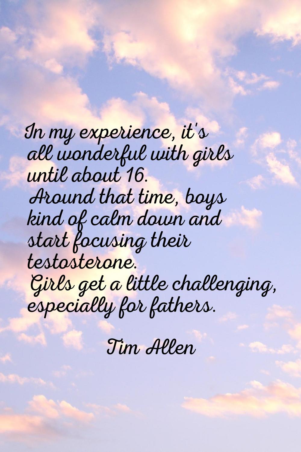 In my experience, it's all wonderful with girls until about 16. Around that time, boys kind of calm