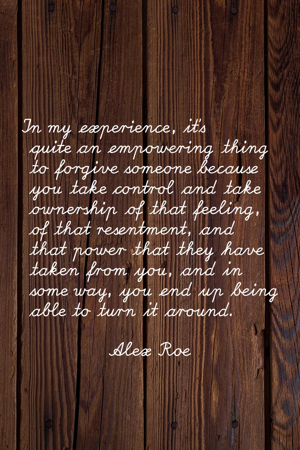 In my experience, it's quite an empowering thing to forgive someone because you take control and ta