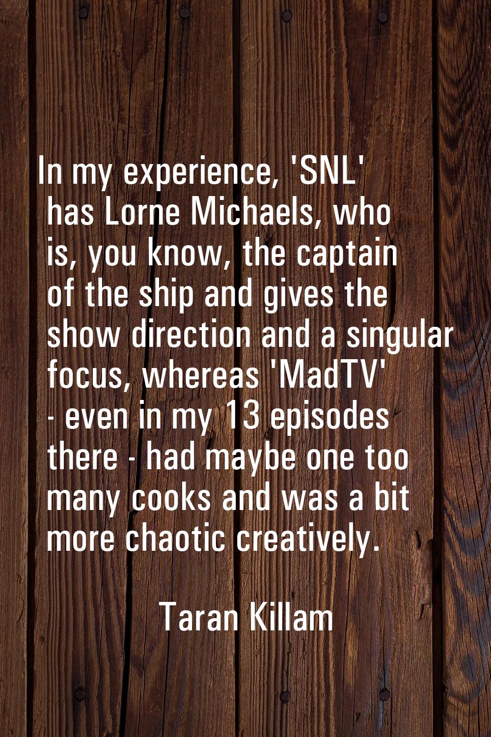 In my experience, 'SNL' has Lorne Michaels, who is, you know, the captain of the ship and gives the
