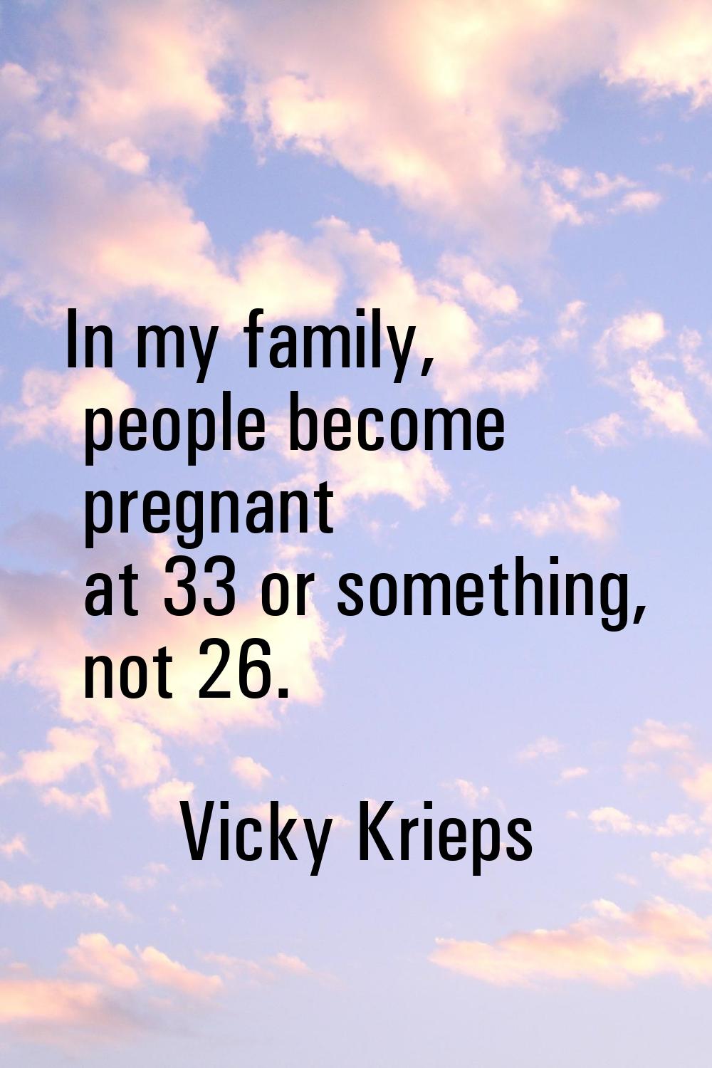In my family, people become pregnant at 33 or something, not 26.