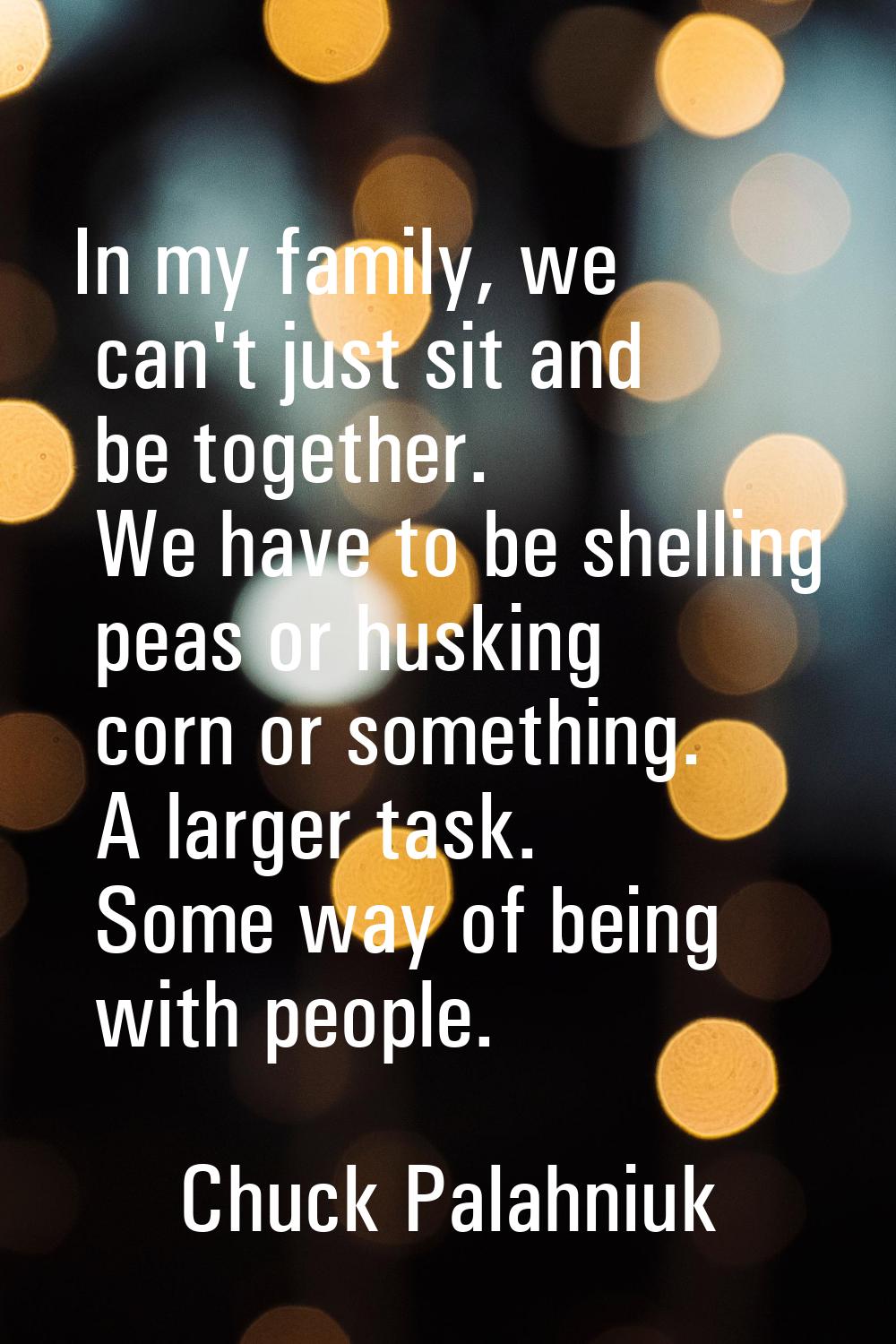 In my family, we can't just sit and be together. We have to be shelling peas or husking corn or som