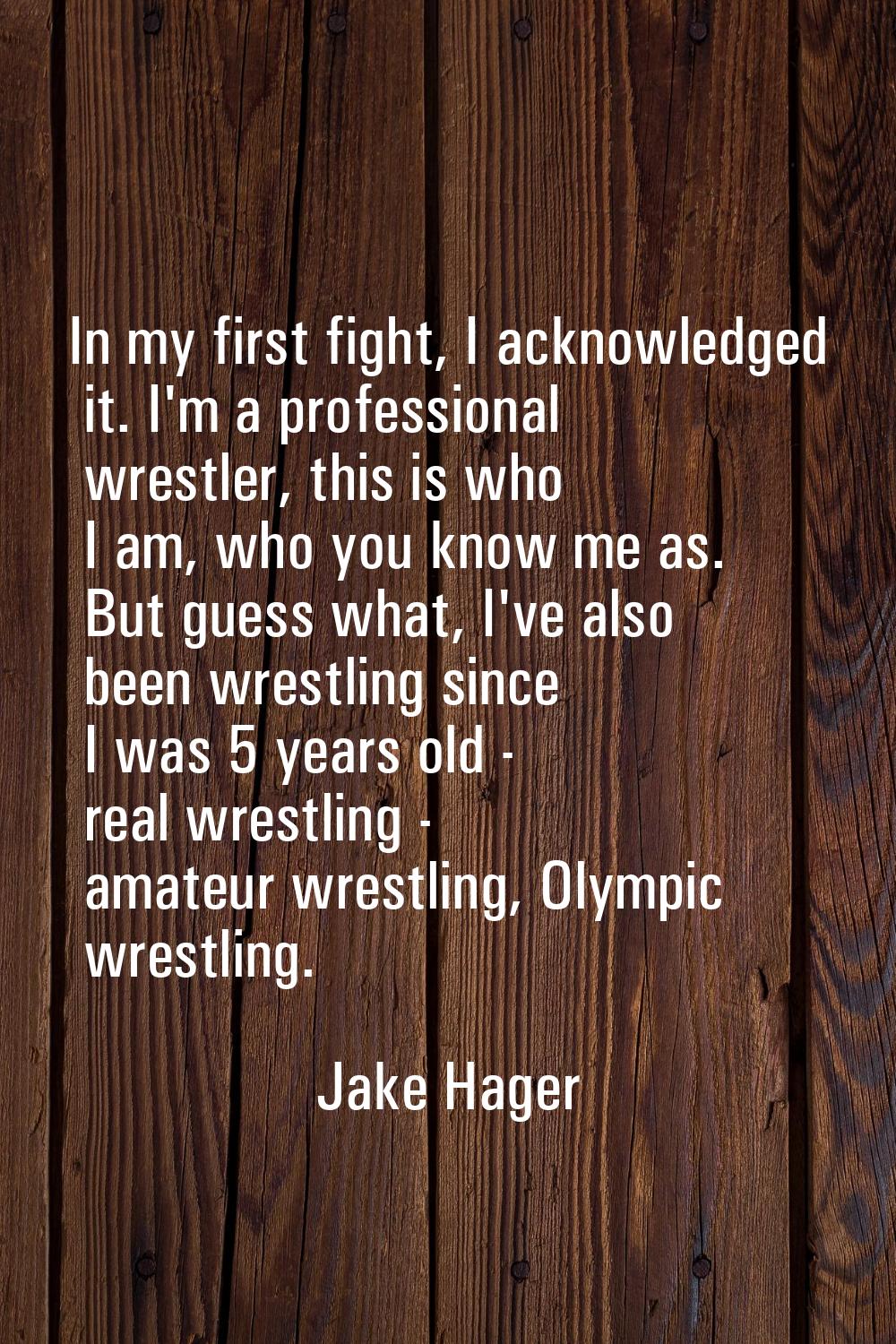 In my first fight, I acknowledged it. I'm a professional wrestler, this is who I am, who you know m