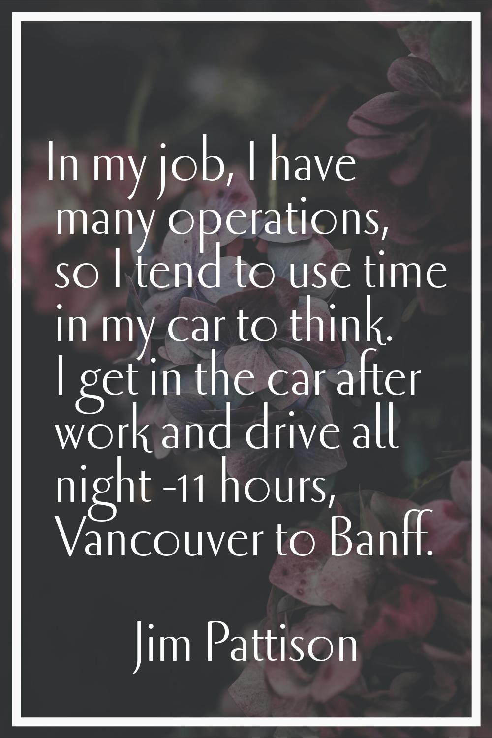 In my job, I have many operations, so I tend to use time in my car to think. I get in the car after