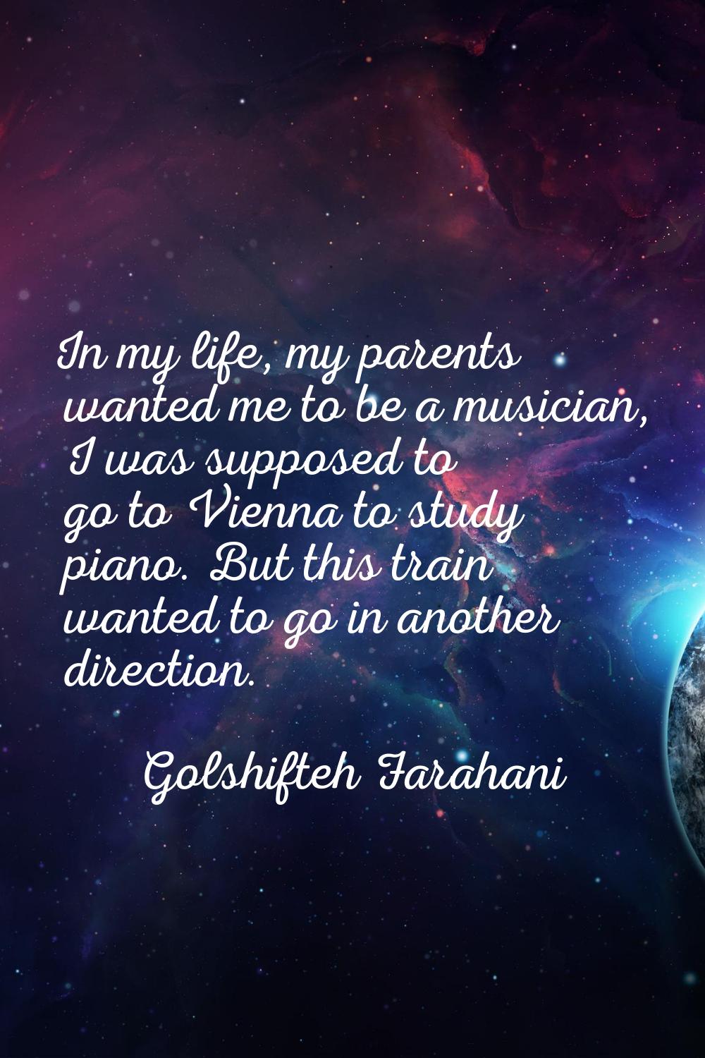In my life, my parents wanted me to be a musician, I was supposed to go to Vienna to study piano. B
