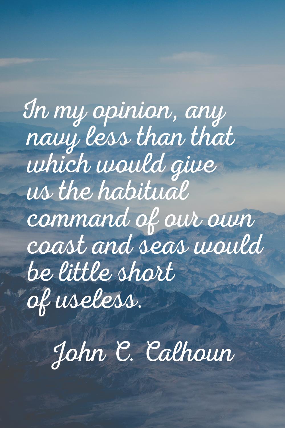 In my opinion, any navy less than that which would give us the habitual command of our own coast an