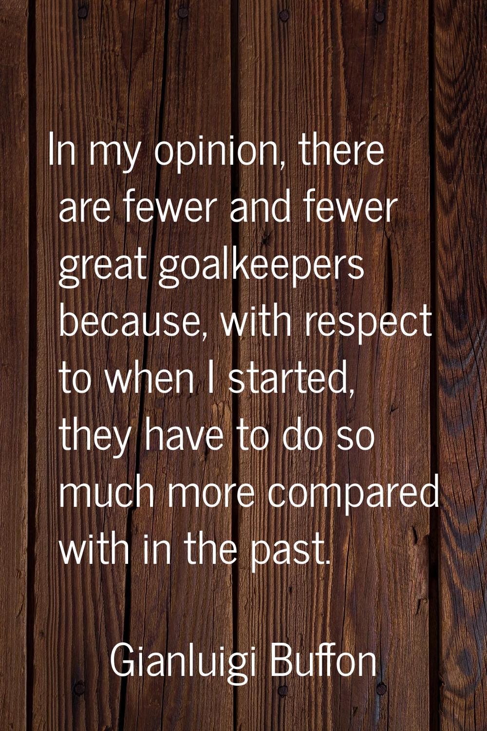In my opinion, there are fewer and fewer great goalkeepers because, with respect to when I started,