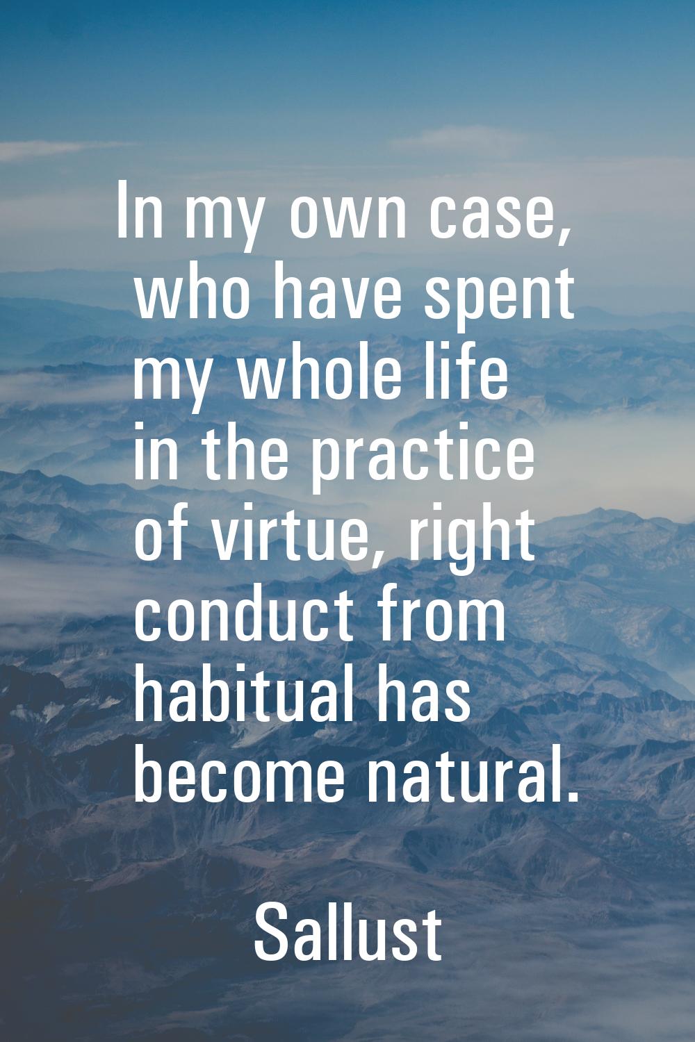 In my own case, who have spent my whole life in the practice of virtue, right conduct from habitual