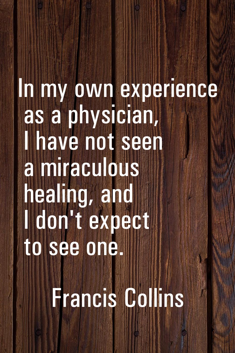 In my own experience as a physician, I have not seen a miraculous healing, and I don't expect to se