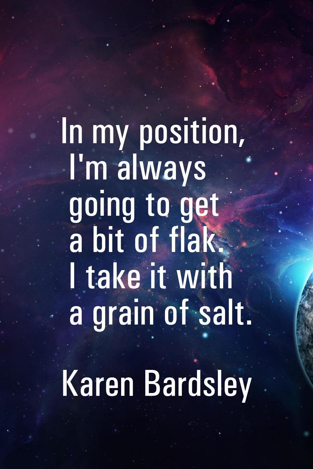 In my position, I'm always going to get a bit of flak. I take it with a grain of salt.