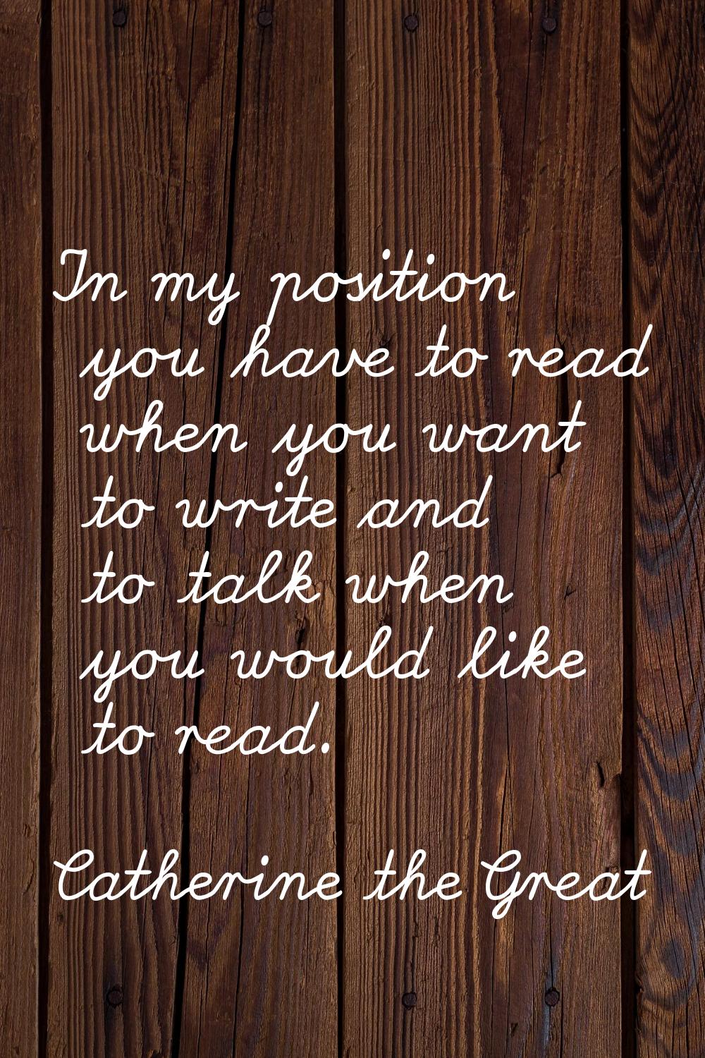 In my position you have to read when you want to write and to talk when you would like to read.