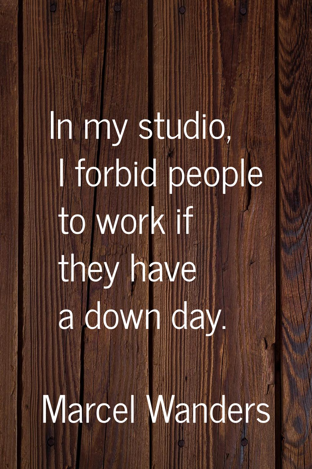 In my studio, I forbid people to work if they have a down day.