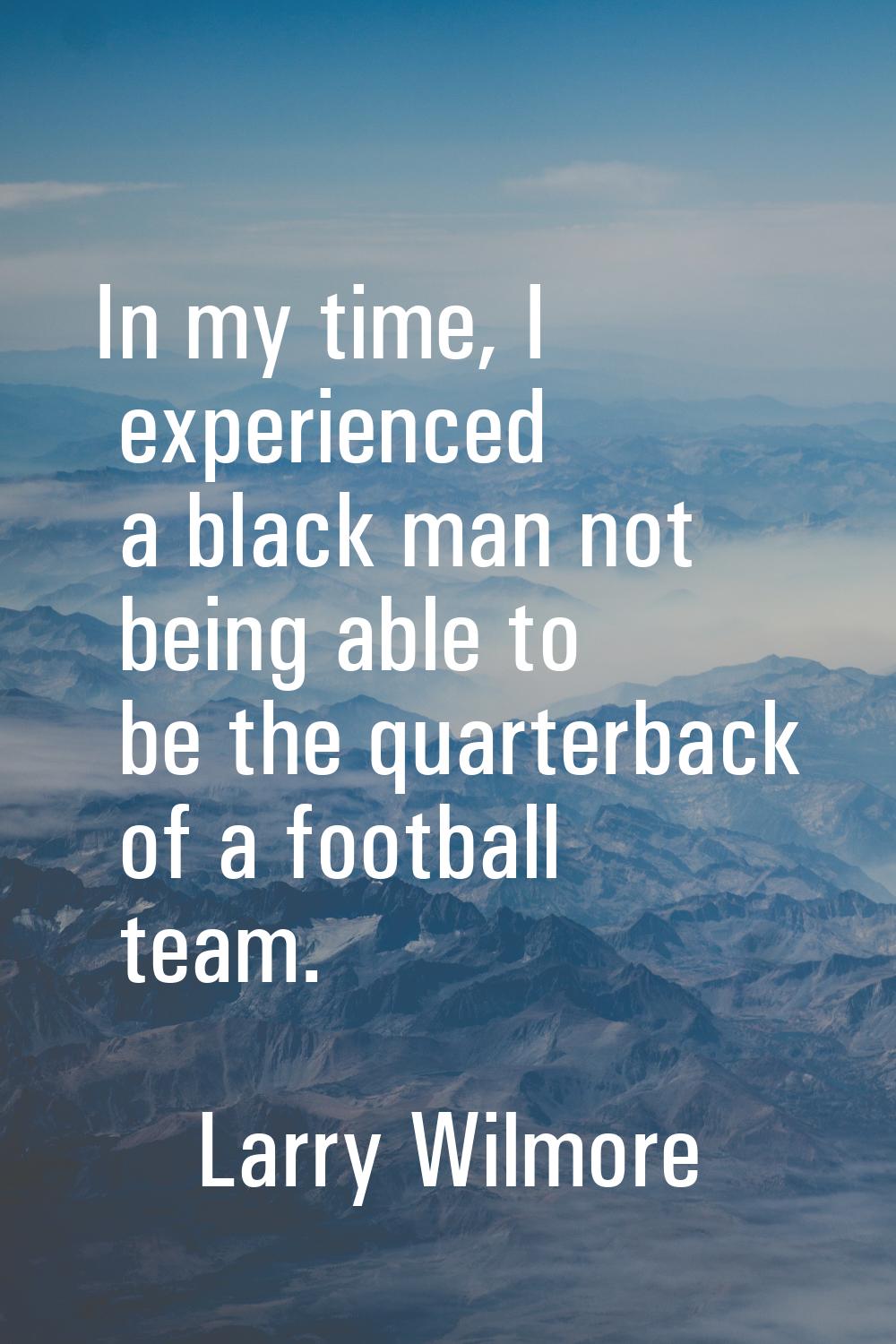 In my time, I experienced a black man not being able to be the quarterback of a football team.