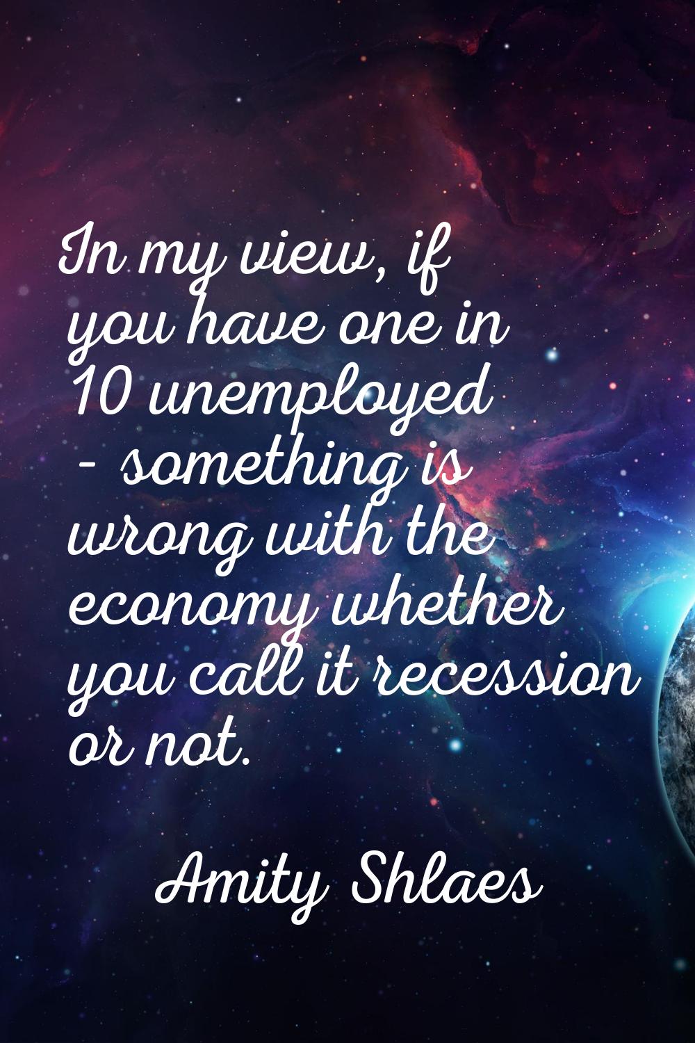 In my view, if you have one in 10 unemployed - something is wrong with the economy whether you call
