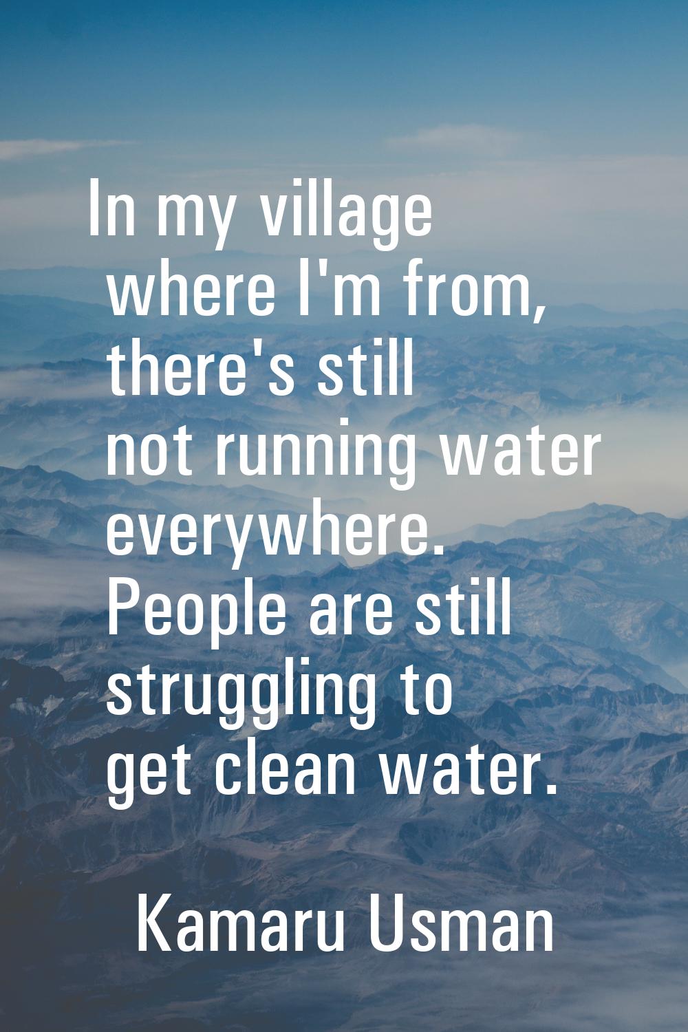 In my village where I'm from, there's still not running water everywhere. People are still struggli
