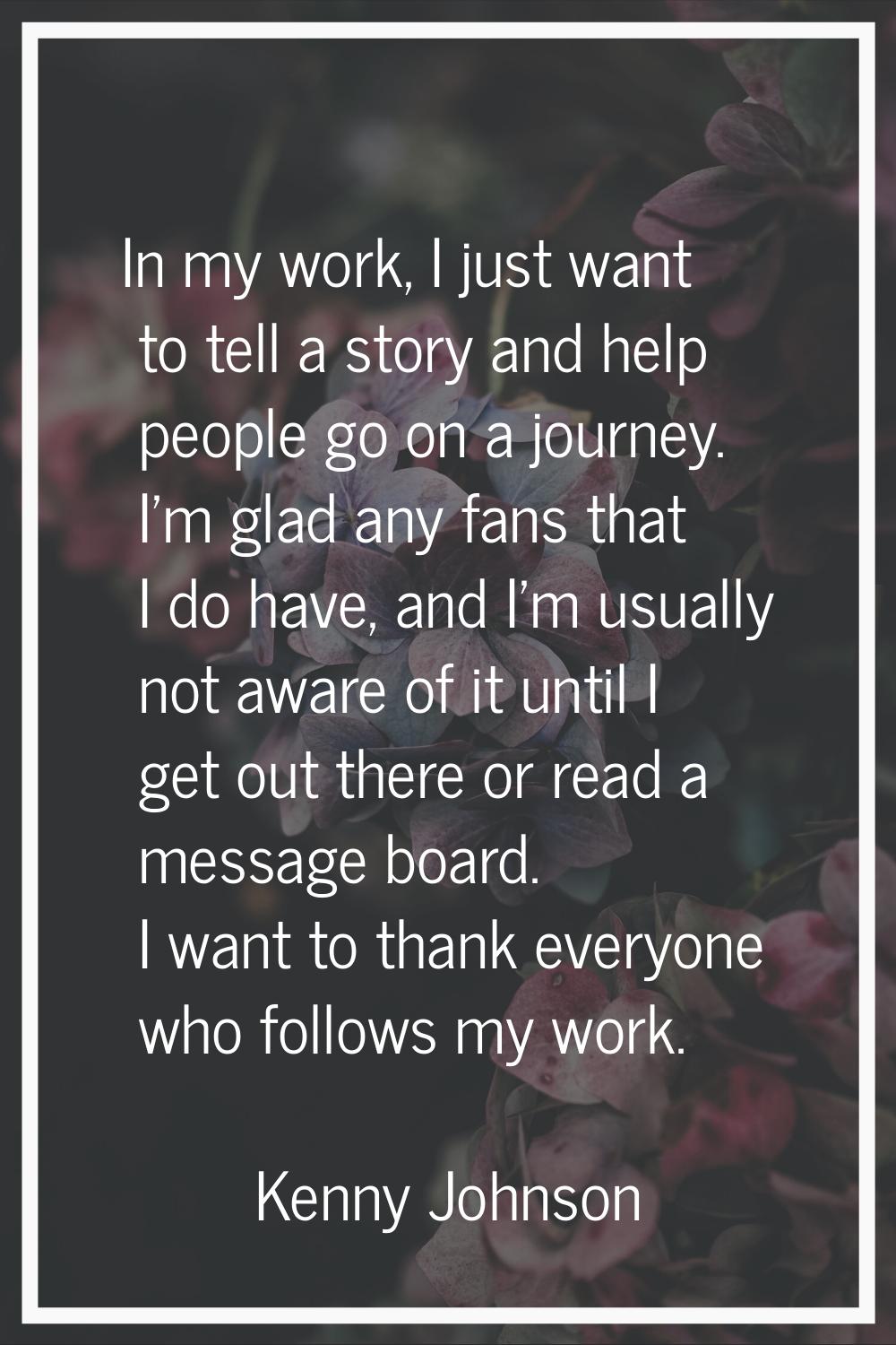 In my work, I just want to tell a story and help people go on a journey. I'm glad any fans that I d