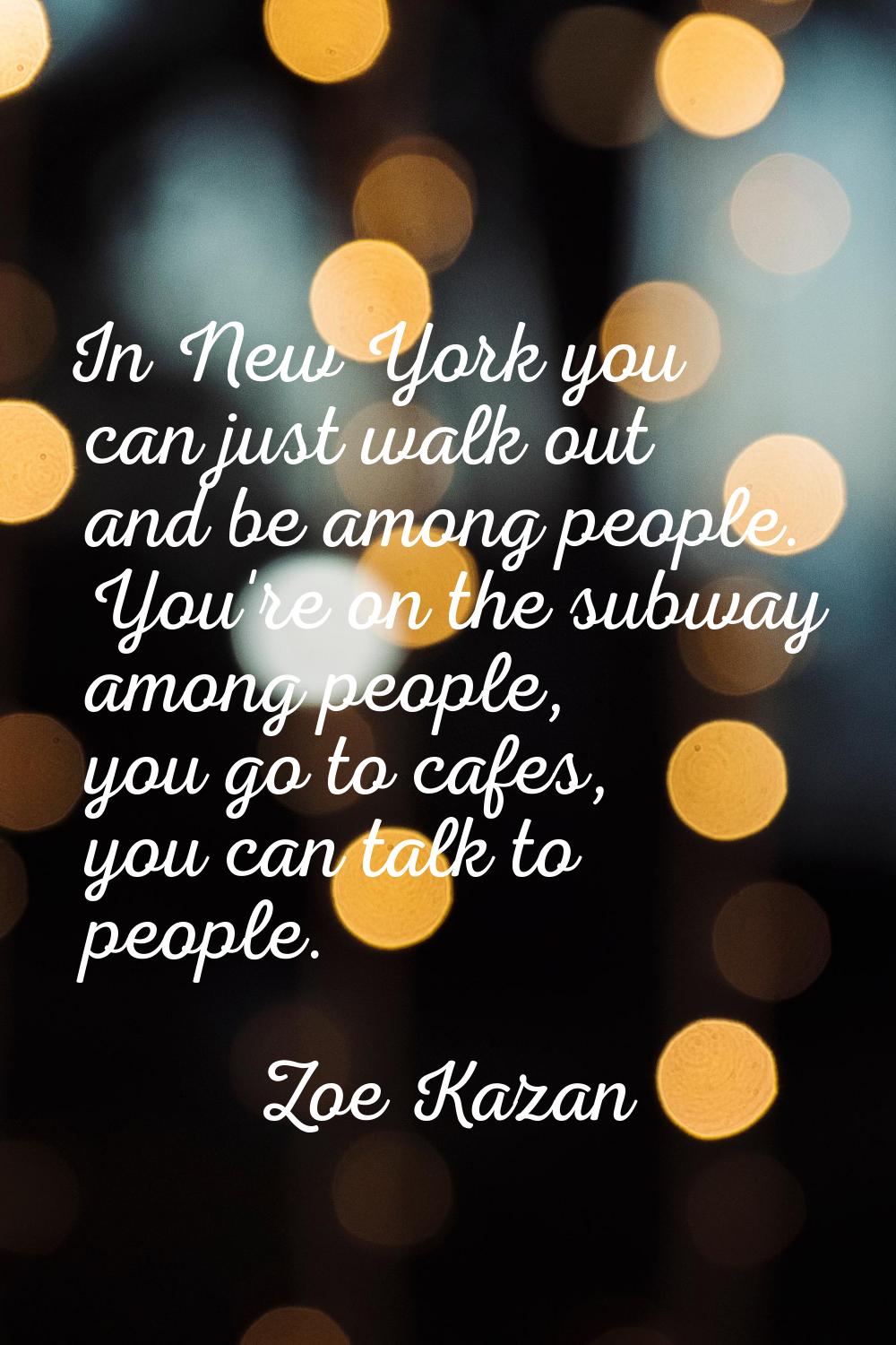 In New York you can just walk out and be among people. You're on the subway among people, you go to