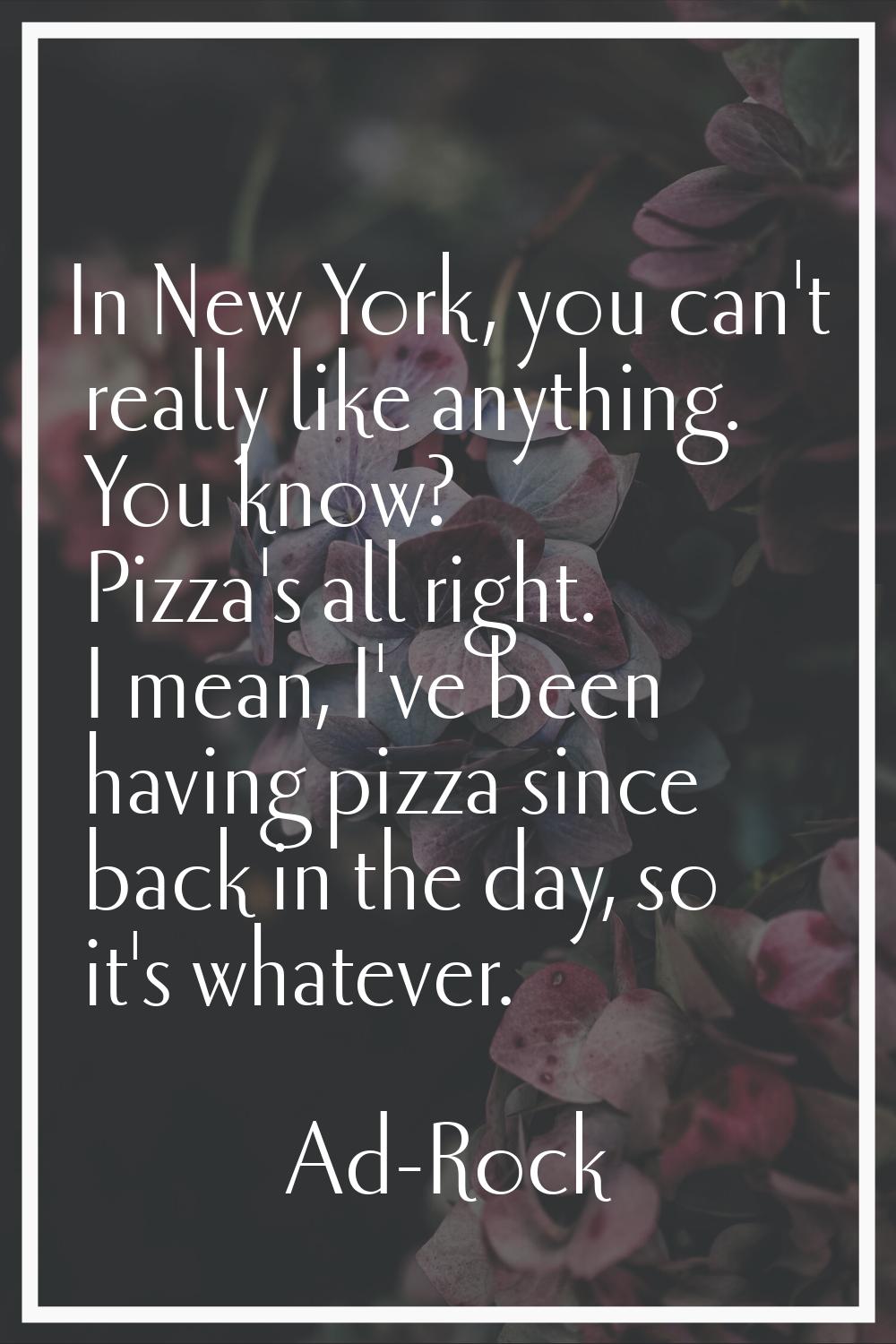 In New York, you can't really like anything. You know? Pizza's all right. I mean, I've been having 