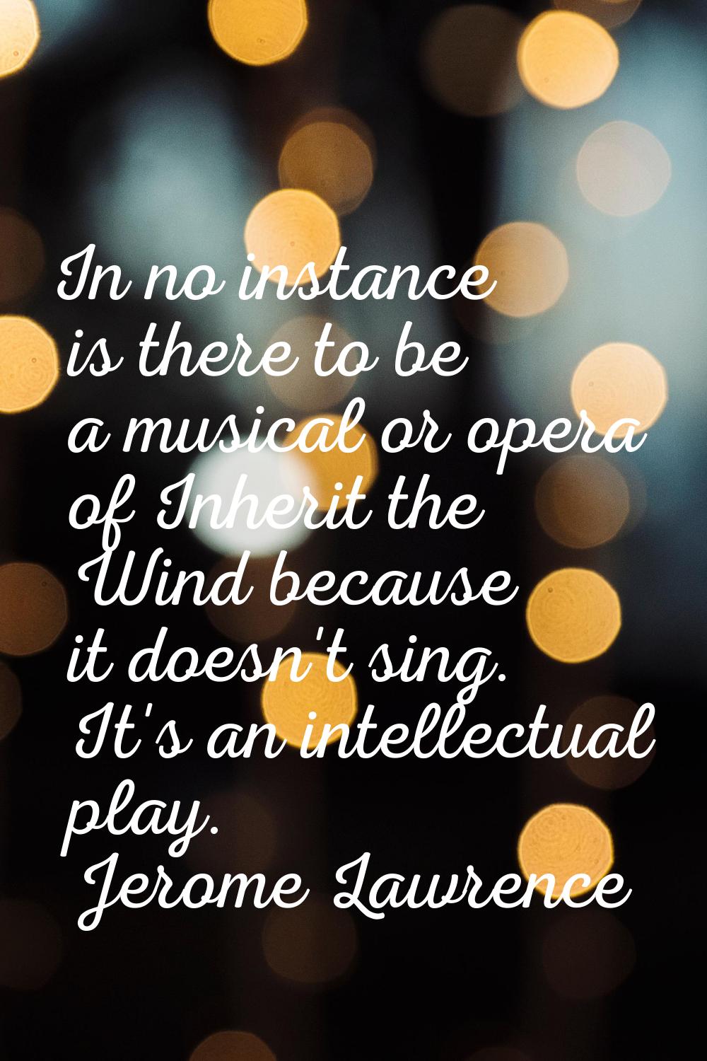 In no instance is there to be a musical or opera of Inherit the Wind because it doesn't sing. It's 