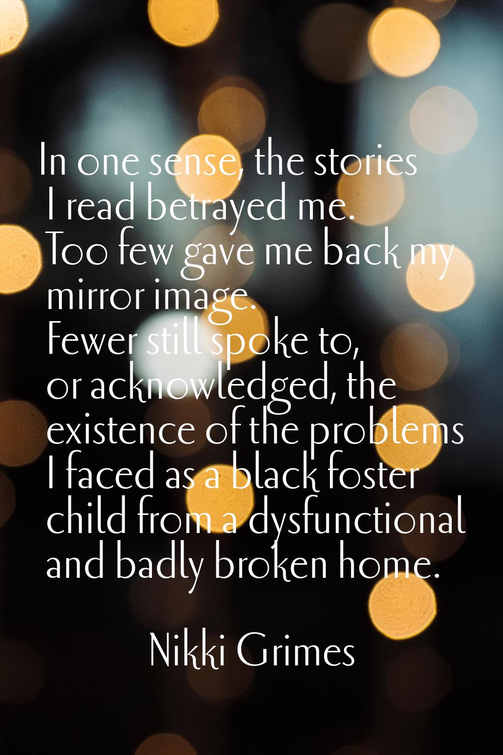 In one sense, the stories I read betrayed me. Too few gave me back my mirror image. Fewer still spo