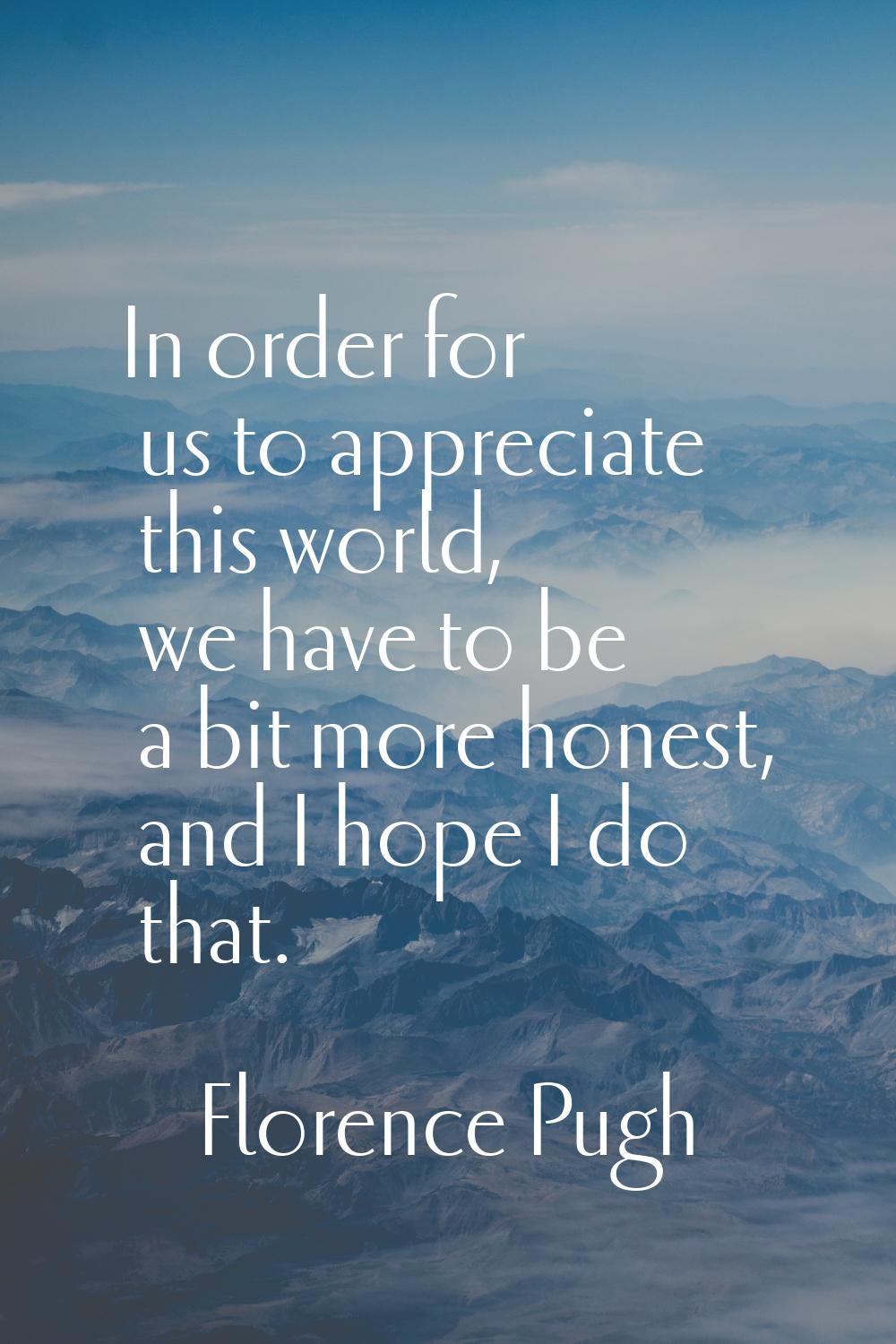 In order for us to appreciate this world, we have to be a bit more honest, and I hope I do that.