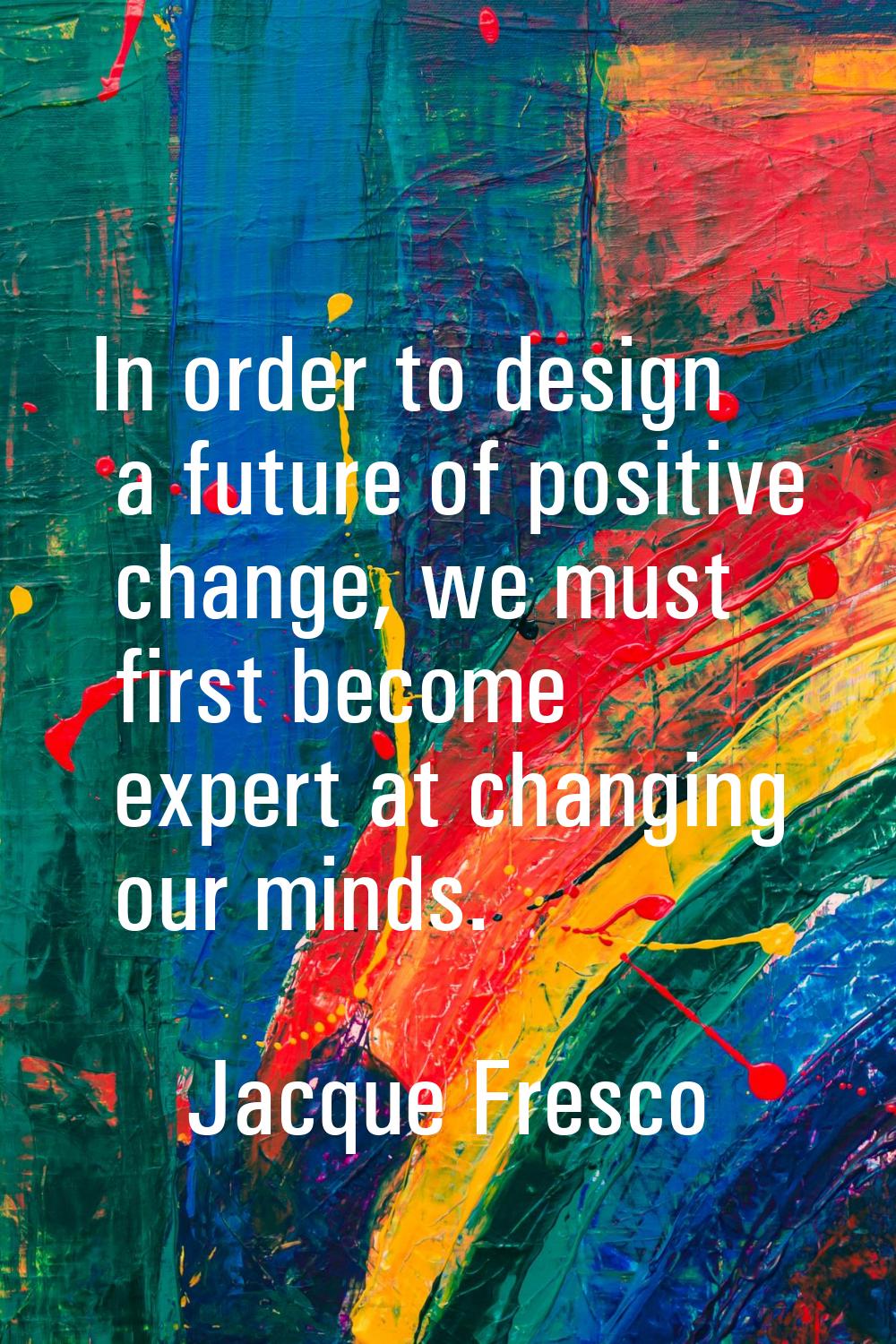In order to design a future of positive change, we must first become expert at changing our minds.